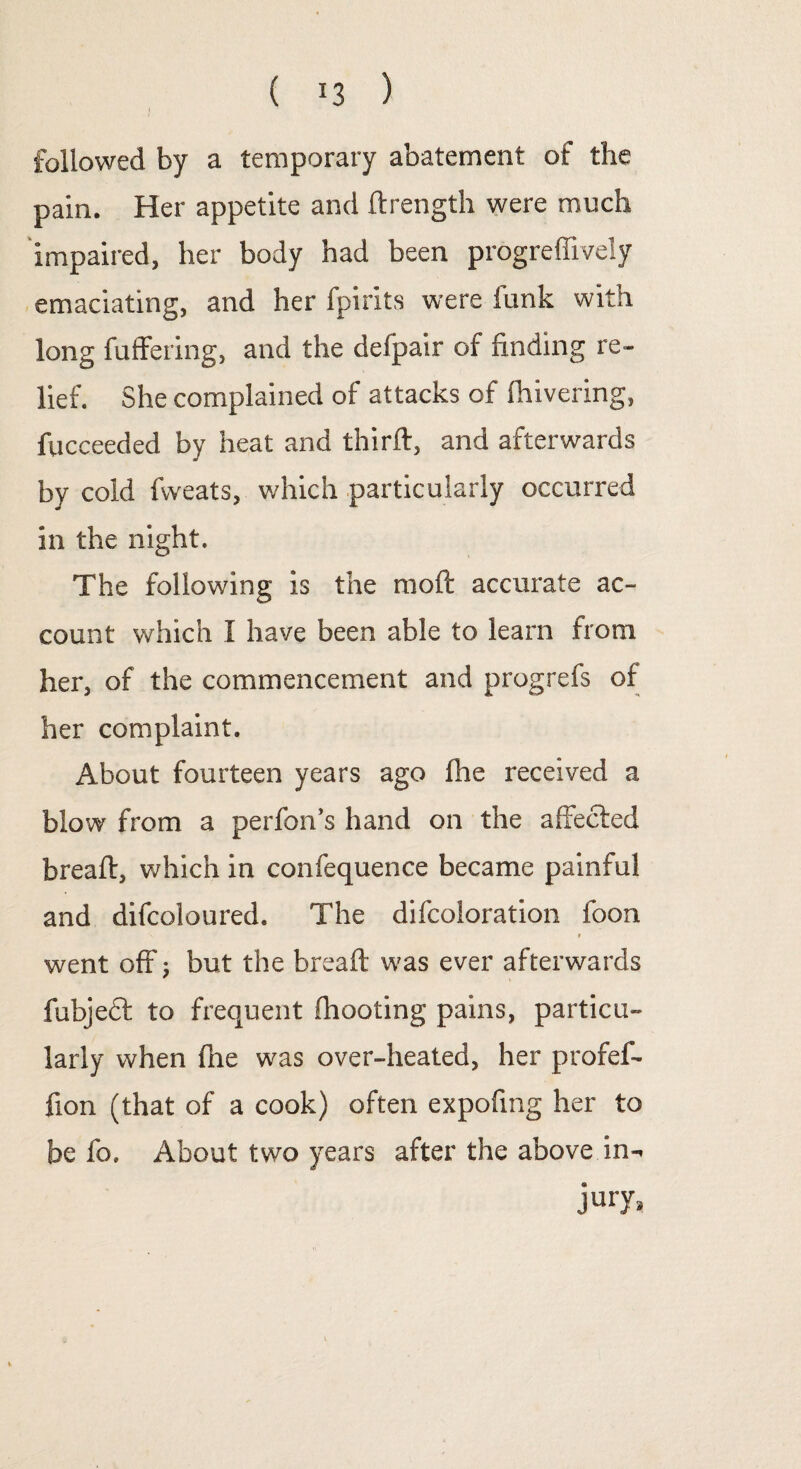 ( *3 ) followed by a temporary abatement of the pain. Her appetite and ftrength were much impaired, her body had been progreffively emaciating, and her fpirits were funk with long buffering, and the defpair of finding re¬ lief. She complained of attacks of fhivering, fucceeded by heat and thirft, and afterwards by cold fvveats, which particularly occurred in the night. The following is the moft accurate ac¬ count which I have been able to learn from her, of the commencement and progrefs of her complaint. About fourteen years ago fhe received a blow from a perfon’s hand on the affected breaft, which in confequence became painful and difcoloured. The difcoloration foon \ » went off 5 but the breaft was ever afterwards fubjeft to frequent fhooting pains, particu¬ larly when (lie was over-heated, her profef- fion (that of a cook) often expofmg her to be fo. About two years after the above in- jury,