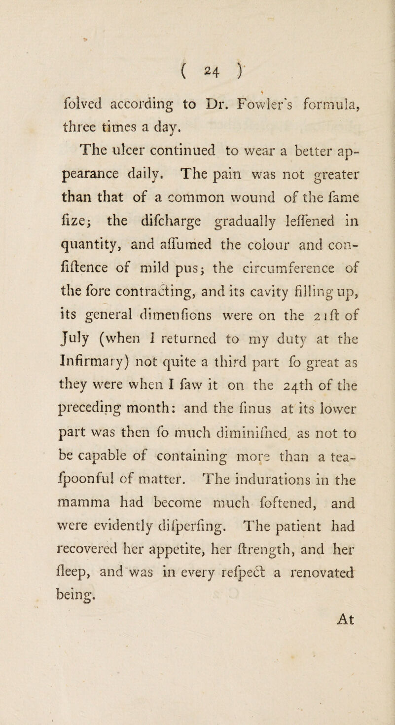 folved according to Dr. Fowler's formula, three times a day. The ulcer continued to wear a better ap¬ pearance daily. The pain was not greater than that of a common wound of the fame fize; the difcharge gradually leiTened in quantity, and afiuraed the colour and con¬ fidence of mild pus; the circumference of the fore contracting, and its cavity filling up, its general dimenfions were on the 21ft of July (when 1 returned to my duty at the Infirmary) not quite a third part fo great as they were when I faw it on the 24th of the preceding month: and the finus at its lower part was then fo much diminifned as not to be capable of containing more than a tea- fpoonful of matter. The indurations in the mamma had become much foftened, and were evidently difperfing. The patient had recovered her appetite, her ftrength, and her deep, and was in every refpecl a renovated being. At