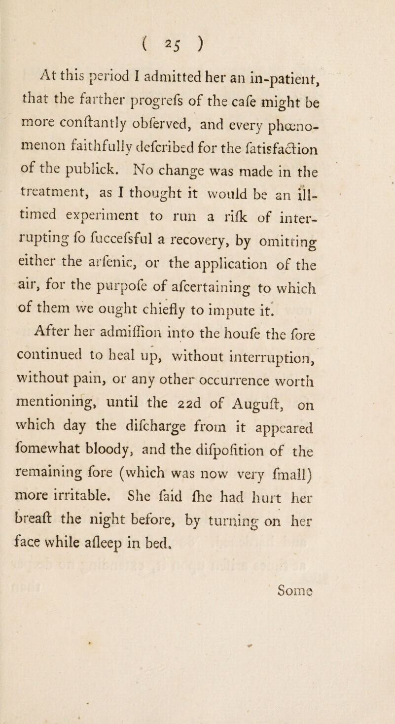 At this period I admitted her an in-patient, that the farther progrefs of the cafe might be more conftantly obferved, and every phceno- menon faithfully defcribed for the fatisfaction of the publick. No change was made in the treatment, as I thought it would be an ill- timed experiment to run a rilk of inter¬ rupting fo fuccefsful a recovery, by omitring either the arfenic, or the application of the air, for the purpofe of afcertaining to which of them we ought chiefly to impute it. After her admiffion into the houfe the fore continued to heal up, without interruption, without pam, or any other occurrence worth mentioning, until the 22d of Auguft, on which day the difcharge from it appeared lomewhat bloody, and the difpofition of the remaining fore (which was now very fmall) more irritable. She faid Are had hurt her breafl: the night before, by turning on her face while afleep in bed. Some 4