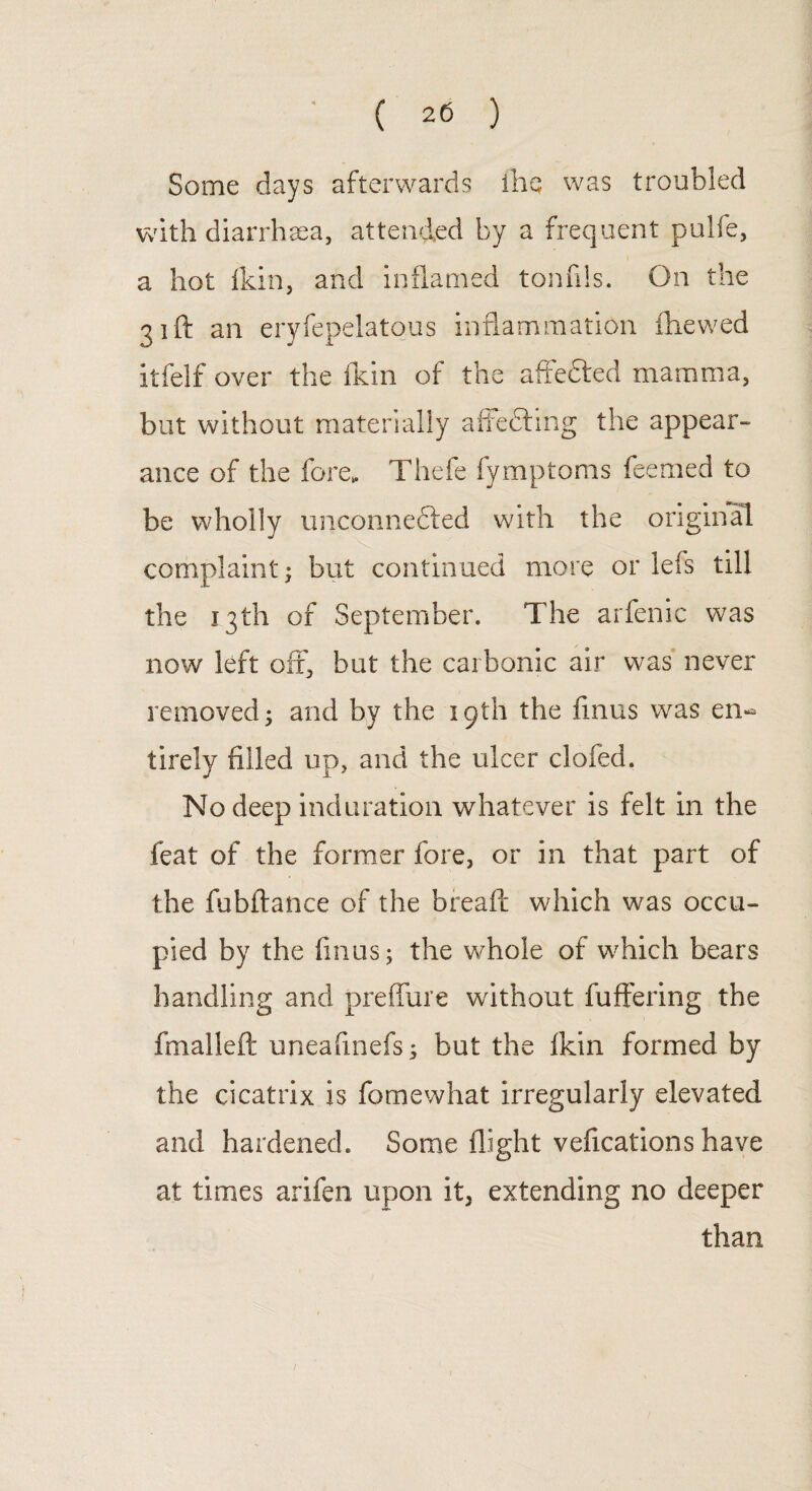 Some days afterwards the was troubled with diarrhoea, attended by a frequent pulfe, a hot fkin, and inflamed tonfils. On the 31ft an er itfelf over the fkin of the affefted mamma, but without materially affedting the appear¬ ance of the fore,. Thefe fymptoms feemed to be wholly unconnefted with the original complaint; but continued more or lefs till the 13th of September. The arfenic was now left off, but the carbonic air was never removed 5 and by the 19th the fmus was en¬ tirely filled up, and the ulcer clofed. No deep induration whatever is felt in the feat of the former fore, or in that part of the fubftance of the bread which was occu¬ pied by the finus; the whole of which bears handling and preffure without buffering the fmalleft uneafinefs; but the fkin formed by the cicatrix is fomewhat irregularly elevated and hardened. Some flight vefications have at times arifen upon it, extending no deeper than yfepelatous inflammation i he wed