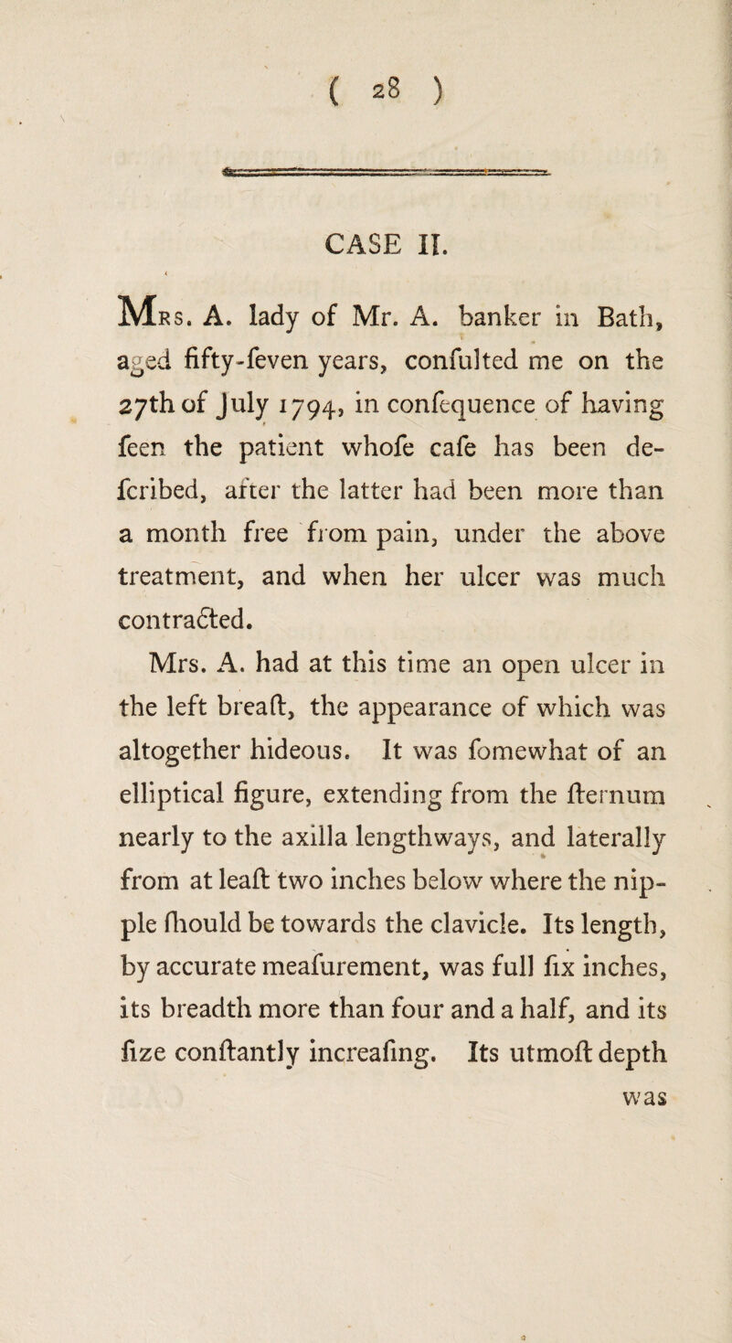 CASE II. < M Rs. A. lady of Mr. A. banker in Bath, aged fifty-feven years, confulted me on the 27th of July 1794, in confequenee of having feen the patient whofe cafe has been de- fcribed, after the latter had been more than a month free from pain, under the above treatment, and when her ulcer was much contradted. Mrs. A. had at this time an open ulcer in the left breaft, the appearance of which was altogether hideous. It was fame what of an elliptical figure, extending from the fternum nearly to the axilla lengthways, and laterally from at lead: two inches below where the nip¬ ple fhould be towards the clavicle. Its length, by accurate meafurement, was full fix inches, its breadth more than four and a half, and its fize conflantly increafing. Its utmofl depth 0