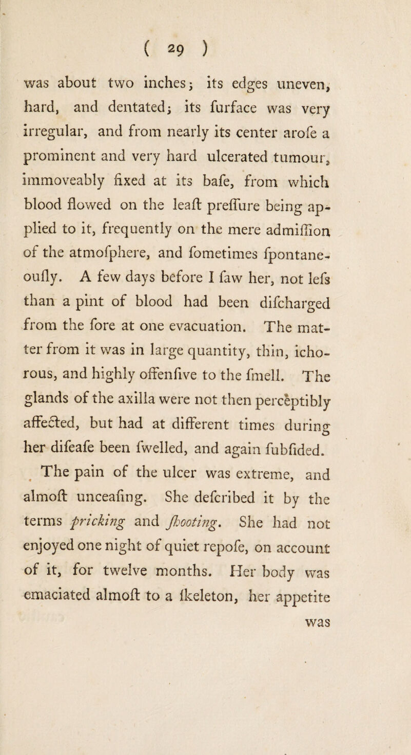 was about two inches; its edges uneven, hard, and dentated; its furface was very irregular, and from nearly its center arofe a prominent and very hard ulcerated tumour, immoveably fixed at its bafe, from which blood flowed on the leaft preffure being ap¬ plied to it, frequently on the mere admiffion of the atmofphere, and fometimes fpontane- oufly. A few days before I faw her, not lefs than a pint of blood had been difcharged from the fore at one evacuation. The mat¬ ter from it was in large quantity, thin, icho¬ rous, and highly offenfive to the fmell. The glands of the axilla were not then perceptibly affefted, but had at different times during her difeafe been fwelled, and again fubfided. The pain of the ulcer was extreme, and almoft unceafing. She defcribed it by the terms pricking and J,looting. She had not enjoyed one night of quiet repofe, on account of it, for twelve months. Her body was emaciated almoft to a fkeleton, her appetite