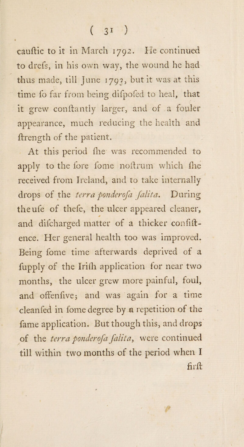 cauftic to it in March 1792. He continued to drefs, in his own way, the wound he had thus made, till June 1799, but it was at this time fo far from being difpofed to heal, that it grew conftantly larger, and of a fouler appearance, much reducing the health and ftrength of the patient. At this period die was recommended to apply to the fore fome noftrum which fhe received from Ireland, and to take internally drops of the terra ponderofa falita. During theufe of thefe, the ulcer appeared cleaner, and difcharged matter of a thicker confid¬ ence. Her general health too was improved. Being fome time afterwards deprived of a fupply of the Irifh application for near two months, the ulcer grew more painful, foul, and offenfive; and was again for a time cleanfed in fome degree by a repetition of the fame application. But though this, and drops of the terra ponderofa fahta, were continued till within two months of the period when I firfi: