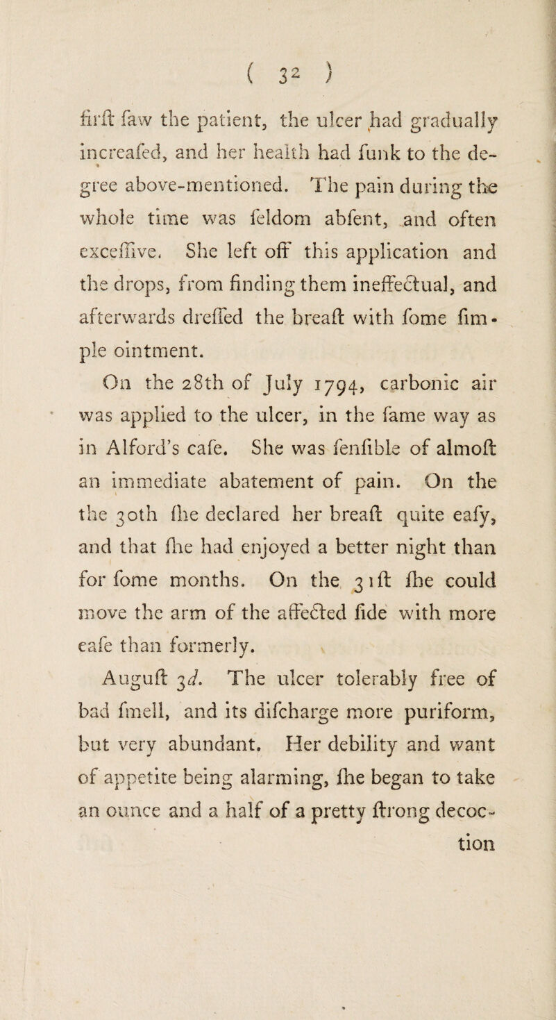 firft faw the patient, the ulcer had gradually increafed, and her health had funk to the de~ % gree above-mentioned. The pain during the whole time was feldom abfent, and often exceffive. She left off this application and the drops, from finding them ineffectual, and afterwards dreffed the bread: with fome Am¬ ple ointment. On the 28th of July 1794, carbonic air was applied to the ulcer, in the fame way as in Alford’s cafe. She was fenfible of almoft an immediate abatement of pain. On the the 30th file declared her bread: quite eafy, and that fire had enjoyed a better night than for fome months. On the 31ft fhe could move the arm of the affedted fide with more cafe than formerly. Auguft 3d. The ulcer tolerably free of bad fmell, and its difcharge more puriform, but very abundant. Her debility and want of appetite being alarming, fire began to take an ounce and a half of a pretty ftrong decoc¬ tion