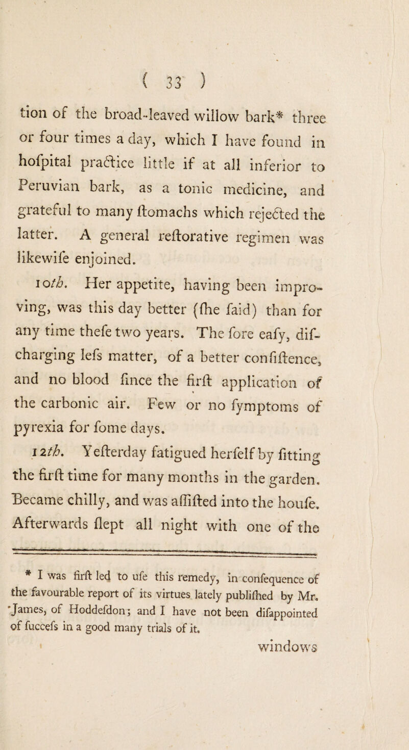 lion of the broad-leaved willow bark* three oi four times a day, which I have found in hofpital practice little if at all inferior to Peruvian bark, as a tonic medicine, and grateful to many ftomachs which rejected the latter. A general reftorative regimen was likewife enjoined. i Qth. Her appetite, having been impro¬ ving, was this day better (fhe faid) than for any time thefe two years. The fore eafy, dif- charging lefs matter, of a better confidence, and no blood fince the firft application of the carbonic air. Few or no fymptoms of pyrexia for fome days. 12th. Yefterday fatigued herfelf by fitting the fir ft time for many months in the garden. Became chilly, and was affifted into the houfe. Afterwards flept all night with one of the * I was firft led to ufe this remedy, in conlequence of the favourable report of its virtues lately publillied by Mr. James, of Hoddefdon; and I have not been difappointed of fuccefs in a good many trials of it. windows