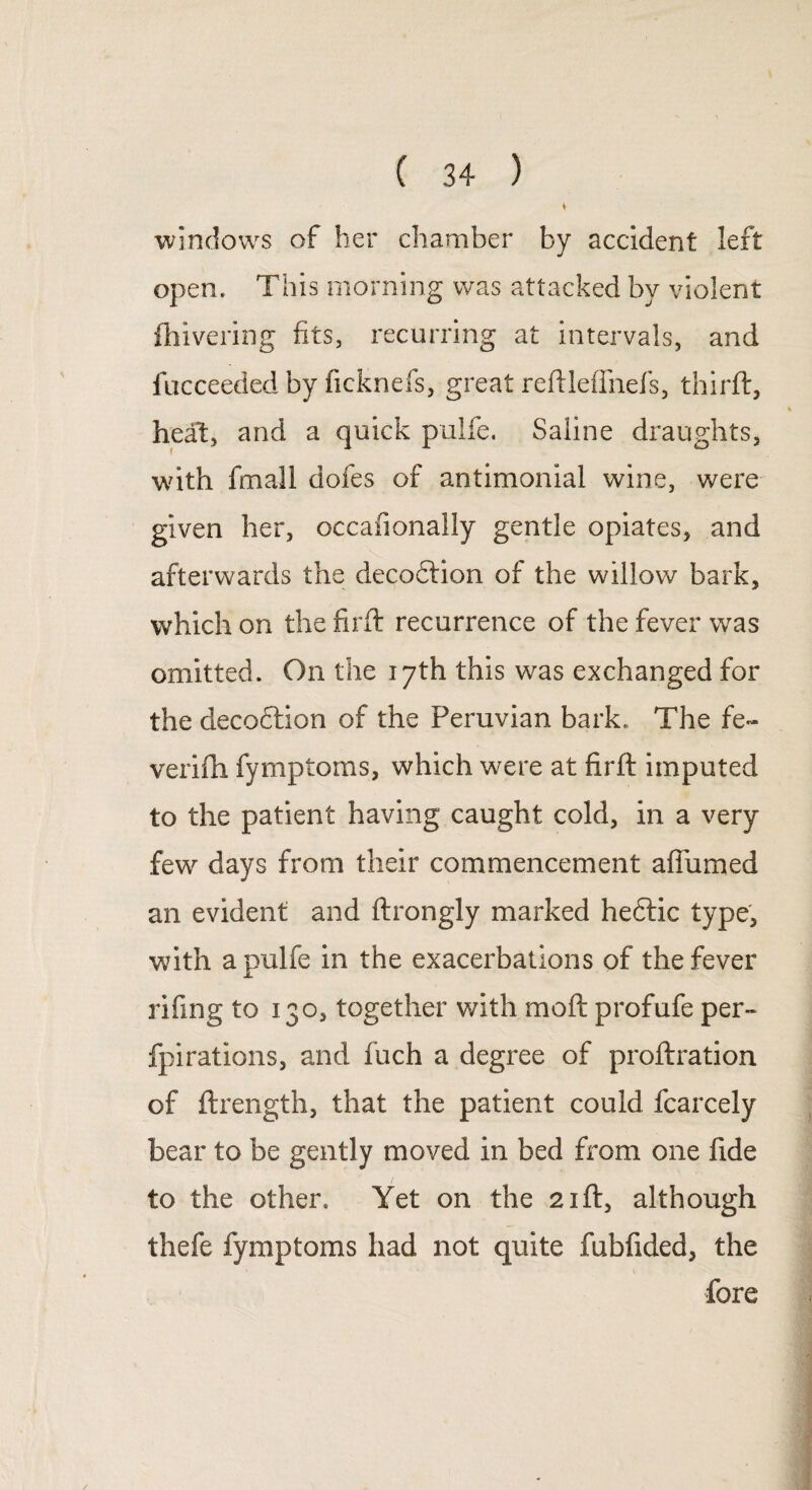 windows of her chamber by accident left open. This morning was attacked by violent fhivering fits, recurring at intervals, and fucceeded by ficknefs, great reftlefihefs, third:, heat, and a quick pulfe. Saline draughts, with fmall dofes of antimonial wine, were given her, occafionally gentle opiates, and afterwards the decofilion of the willow bark, which on the firft recurrence of the fever was omitted. On the 17th this was exchanged for the decodtion of the Peruvian bark. The fe- verifh fymptoms, which were at firft imputed to the patient having caught cold, in a very few days from their commencement album ed an evident and ftrongly marked hedtic type, with a pulfe in the exacerbations of the fever rifing to 130, together with moft profufe per- fpirations, and fuch a degree of proftration of ftrength, that the patient could fcarcely bear to be gently moved in bed from one fide to the other. Yet on the 21ft, although thefe fymptoms had not quite fubfided, the ' * > fore