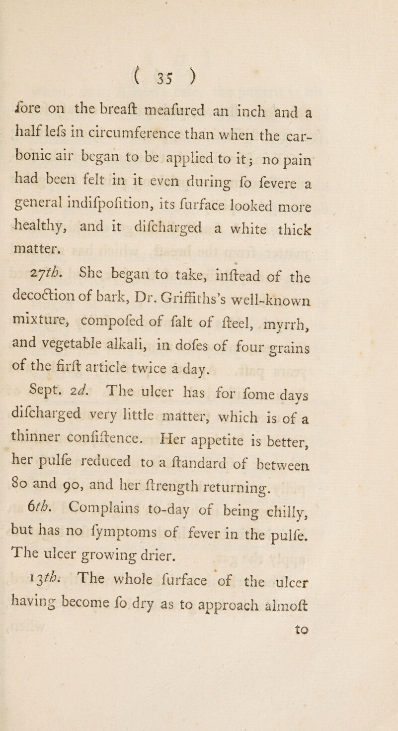 loie on the breaft meafured an inch and a half lefs in circumference than when the car¬ bonic air began to be applied to it; no pain had been felt in it even during fo levere a general mdifpofition, its furface looked more healthy, and it difcharged a white thick matter. *♦ 2Jth. She began to take, inftead of the decoftion of bark, Dr. Griffiths’s well-known mix Line, compoied of fait or fteel, myrrh, and vegetaole alkali, m doles of four grains of the fir ft article twice a day. Sept, 2d. The ulcer has for Ibme davs difchaiged very little matter, which is of a thinner conliftence. Her appetite is better, her pullb 1 educed to a ftandard of between So and 90, and her ftrength returning. 6th. Complains to-day of being chilly, but has no fymptoms of fever in the pulfe. The ulcer growing drier. 13//6. The whole furface of the ulcer having become fo dry as to approach almofl: to
