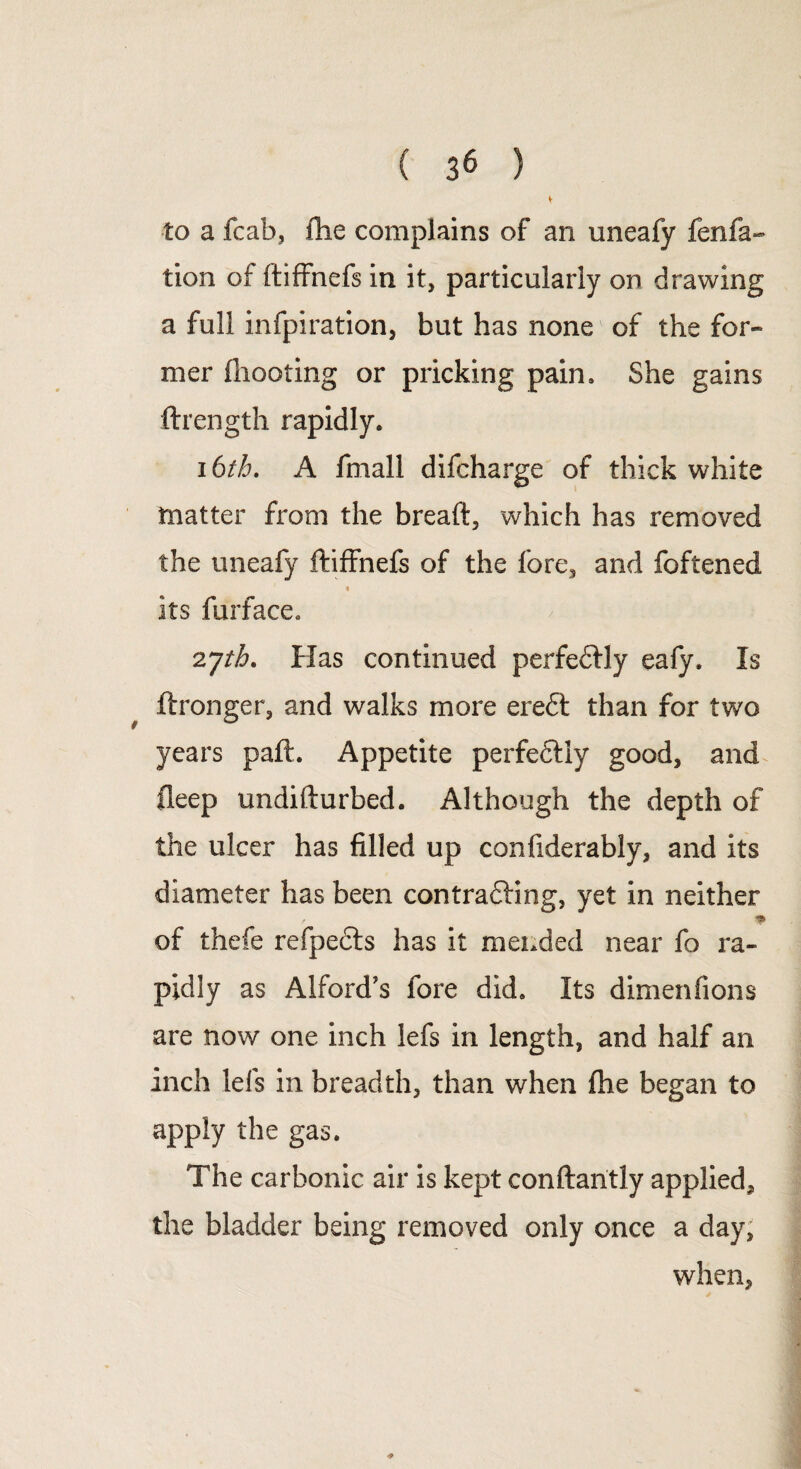 to a fcab, fhe complains of an uneafy fenfa- tion of ftiffnefs in it, particularly on drawing a full infpiration, but has none of the for¬ mer (hooting or pricking pain. She gains ftrength rapidly. 16th. A fmall difcharge of thick white matter from the bread, which has removed the uneafy ftiffnefs of the fore, and foftened * its furface. 2jth. Has continued perfeftly eafy. Is ftronger, and walks more ere£t than for two years paft. Appetite perfe£tly good, and fleep undifturbed. Although the depth of the ulcer has filled up confiderably, and its diameter has been contracting, yet in neither * of thefe refpects has it mended near fo ra¬ pidly as Alford's fore did. Its dimenfions are now one inch lefs in length, and half an inch lefs in breadth, than when fhe began to apply the gas. The carbonic air is kept conftantly applied, the bladder being removed only once a day, when,