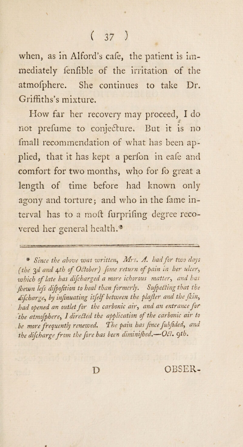 when, as in Alford’s cafe, the patient is im¬ mediately fenfible of the irritation of the atmofphere. She continues to take Dr. Griffiths’s mixture. How far her recovery may proceed, I do •v> not prefume to conjedture. But it is no fmall recommendation of what has been ap¬ plied, that it has kept a perfon in eafe and comfort for two months, who for fo great a length of time before had known only agony and torture; and who in the fame in¬ terval has to a moft furprifing degree reco¬ vered her general health.* * Since the above was written, Mrs. A. had for two days (the 3 d and \th of October) feme return of pain in her ulcer, ivhich of late has difeharged a more ichorous matter, and has Jhewn lefs difpofition to heal than formerly. Sufpefting that the difeharge, by infinuating itfelf between the plafter and the jkin, had opened an outlet for the carbonic air, and an entrance for ■ the atmofphere, 1 directed the application of the carbonic air to . be more frequently renewed. TShe pain has fence fubftded, and the difeharge from the fere has been diminijhed.—Oft. qth. * D OBSER-