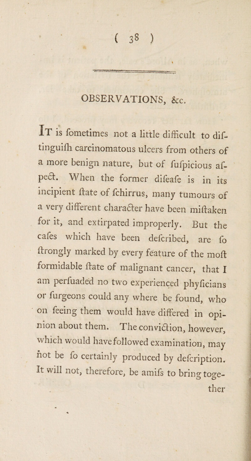( 3§ ) V OBSERVATIONS, &c. * I.T is fometimes not a little difficult to dif- tinguifh carcinomatous ulcers from others of a more benign nature, but of fufpicious af- pcct. When the former difeafe is in its incipient Rate of fchirrus, many tumours of a very different charadter have been miftaken for it, and extirpated improperly. But the cafes which have been defcribed, are fo ftrongly marked by every feature of the moil formidable ftate of malignant cancer, that I am perfuaded no two experienced phyficians oi furgeons could any where be found, who Oil ffeing them would have differed in opi¬ nion about them. The convidlion, however, which would have followed examination, may hot be fo certainly produced by defcription. It will not, therefore, be amifs to brin°-to<m- ther *