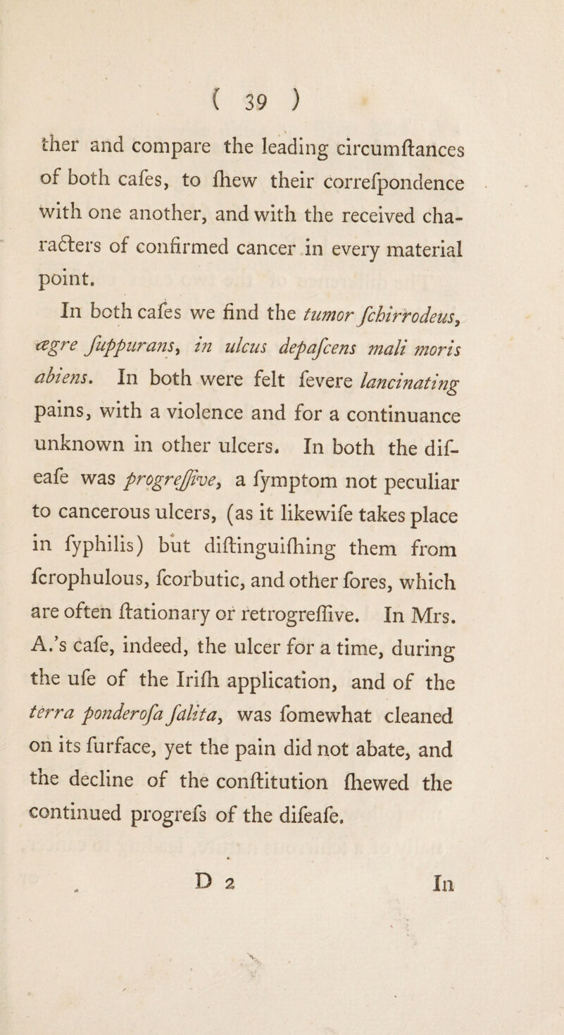 ther and compare the leading circumftances of both cafes, to fhew their correfpondence with one another, and with the received cha¬ racters of confirmed cancer in every material point. In both cafes we find the tumor fchirrodeus, agre fuppurans, in ulcus depafcens mail moris abiens. In both were felt fevere lancinating pains, with a violence and for a continuance unknown in other ulcers. In both the dif- eafe was progrejjive, a fymptom not peculiar to cancerous ulcers, (as it likewife takes place in fyphilis) but diftinguifhing them from fcrophulous, fcorbutic, and other fores, which are often flationary or retrogrefiive. In Mrs. A.’s cafe, indeed, the ulcer for a time, during the ufe of the Irifh application, and of the terra ponder of a fdlita, was fomewhat cleaned on its furface, yet the pain did not abate, and the decline of the conftitution fliewed the continued progrefs of the difeafe, D 2 In