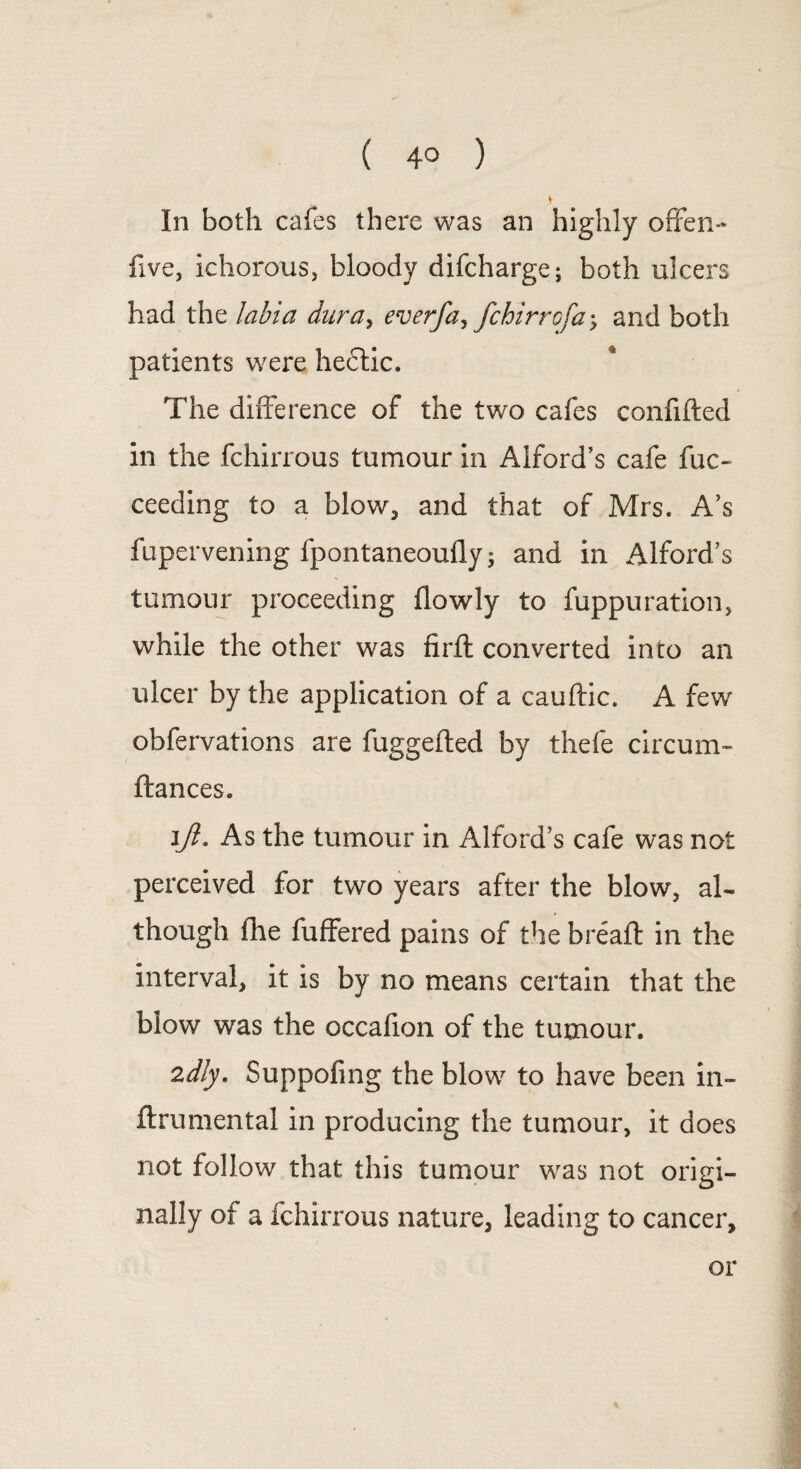 ( 4° ) In both cafes there was an highly offen- five, ichorous, bloody difcharge; both ulcers had the labia dura, everfa, fchirrofa-, and both patients were hectic. The difference of the two cafes confided in the fchirrous tumour in Alford’s cafe fuc~ ceeding to a blow, and that of Mrs. A’s fupervening fpontaneoufly; and in Alford’s tumour proceeding (lowly to fuppuration, while the other was nrft converted into an ulcer by the application of a cauftic. A few obfervations are fuggefted by thefe circum- ftances. i/I. As the tumour in Alford’s cafe was not perceived for two years after the blow, al¬ though fhe differed pains of the bread in the interval, it is by no means certain that the blow was the occafion of the tumour. 2dly. Suppofing the blow to have been in- drumental in producing the tumour, it does not follow that this tumour was not origi¬ nally of a fchirrous nature, leading to cancer, or