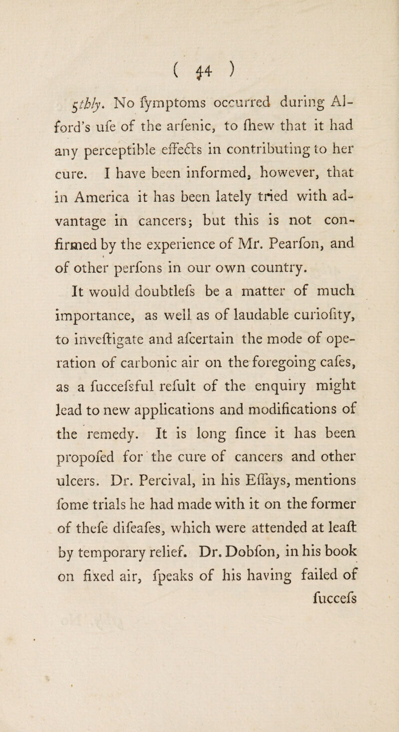 ( *4 ) §thly. No fymptoms occurred during Al¬ ford’s ufe of the arfenic, to fhew that it had any perceptible effefts in contributing to her cure. I have been informed, however, that in America it has been lately tried with ad¬ vantage in cancers; but this is not con¬ firmed by the experience of Mr. Pearfon, and i of other perfons in our own country. It would doubtlefs be a matter of much importance, as well as of laudable curiofity, to inveftigate and afcertain the mode of ope¬ ration of carbonic air on the foregoing cafes, as a fuccefsful refuit of the enquiry might lead to new applications and modifications of the remedy. It is long fince it has been propofed for the cure of cancers and other ulcers. Dr. Percival, in his Eflays, mentions fome trials he had made with it on the former of thefe difeafes, which were attended at leafl; by temporary relief. Dr. Dobfon, in his book on fixed air, fpeaks of his having failed of fuccefs