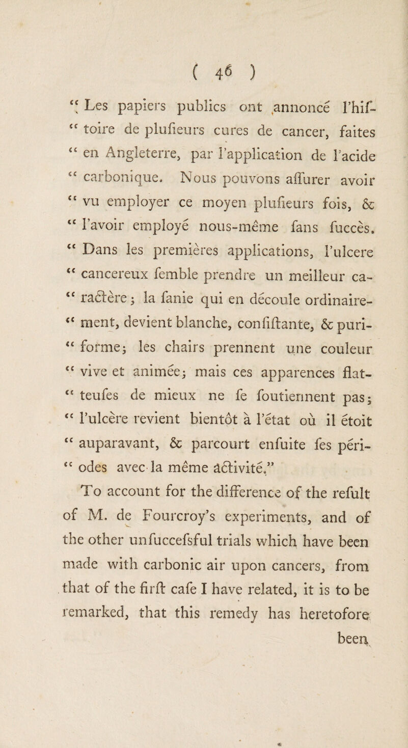 “ Les papiers publics ont annonce 1’hif- “ toire de plufieurs cures de cancer, faites “ en Angleterre, par 1’applicaiion de 1’acide “ carbonique. Nous pouvons affurer avoir “ vu employer ce moyen plufieurs fois, & “ 1’avoir employe nous-meme fans fucces. “ Dans les premieres applications, 1’ulcere “ cancereux femble prendre un meilleur ca- u radere; la fame qui en decoule ordinaire- “ merit, devient blanche, confidante, & puri- “ forme; les chairs prennent une couleur “ vive et animee; mais ces apparences flat- “ teufes de mieux ne fe foutierment pas; “ l’ulcere revient bientot a l’etat ou il etoit “ auparavant, & parcourt enfuite fes peri- “ odes avec la meme ddivite.” To account for the difference of the refult of M. de Fourcroy’s experiments, and of the other unfuccefsful trials which have been made with carbonic air upon cancers, from that of the firft cafe I have related, it is to be remarked, that this remedy has heretofore been