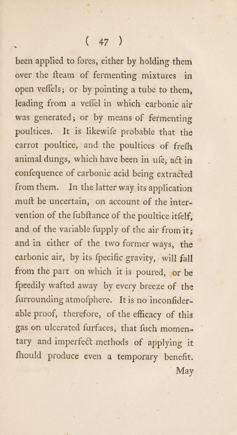 V been applied to fores, either by holding them over the fteam of fermenting mixtures in open velfels; or by pointing a tube to them, leading from a veffel in which carbonic air was generated; or by means of fermenting poultices. It is likewife probable that the carrot poultice, and the poultices of frefh animal dungs, which have been in ufe, a<5t in confequence of carbonic acid being extracted from them. In the latter way its application muft be uncertain, on account of the inter¬ vention of the fuhftance of the poultice itfelf, and of the variable fupply of the air from it; and in either of the two former ways, the carbonic air, by its fpecific gravity, will fall from the part on which it is poured, or be fpeedily wafted away by every breeze of the furrounding atmofphere. It is no inconfider- able proof, therefore, of the efficacy of this gas on ulcerated furfaces, that fuch momen¬ tary and imperfedl methods of applying it ffiould produce even a temporary benefit. May