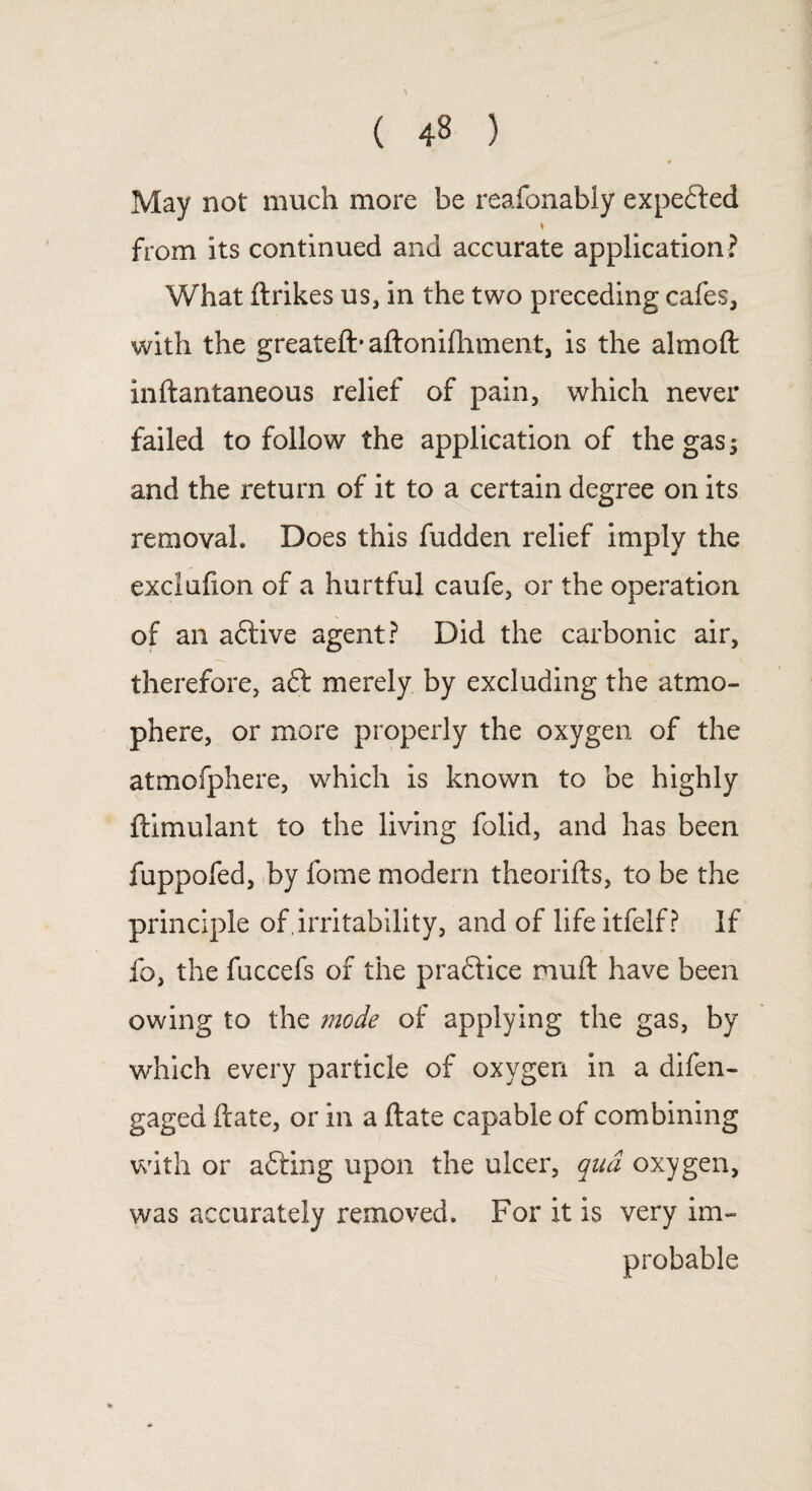 May not much more be reafonably expected * from its continued and accurate application? What ftrikes us, in the two preceding cafes, with the greateft* aftonhhment, is the almoft inftantaneous relief of pain, which never failed to follow the application of the gas s and the return of it to a certain degree on its removal. Does this fudden relief imply the exclufion of a hurtful caufe, or the operation of an aftive agent? Did the carbonic air, therefore, aft merely by excluding the atmo- phere, or more properly the oxygen of the atmofphere, which is known to be highly ftimulant to the living folid, and has been fuppofed, by fome modern theorifts, to be the principle of , irritability, and of life itfelf? If fo, the fuccefs of the praftice muft have been owing to the mode of applying the gas, by which every particle of oxygen in a difen- gaged ftate, or in a ftate capable of combining with or afting upon the ulcer, qua oxygen, was accurately removed. For it is very im¬ probable