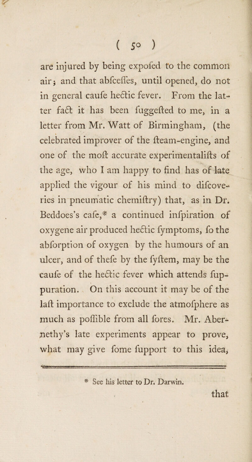 ( 5° ) are injured by being expofed to the common air; and that abfceffes, until opened, do not in general caufe hedlic fever. From the lat¬ ter fa£t it has been fuggefted to me, in a letter from Mr. Watt of Birmingham, (the % celebrated improver of the fleam-engine, and one of the moft accurate experimentalifts of the age, who I am happy to find has of late applied the vigour of his mind to difcove- ries in pneumatic chemiftry) that, as in Dr. Beddoes’s cafe,* a continued infpiration of oxygene air produced hedlic fymptoms, fo the abforption of oxygen by the humours of an ulcer, and of thefe by the fyftem, may be the caufe of the heflic fever which attends fup- puration. On this account it may be of the laid importance to exclude the atmofphere as much as poffible from all fores. Mr. x4ber- jiethy’s late experiments appear to prove, what may give fome fupport to this idea, * See his letter to Dn Darwin. that