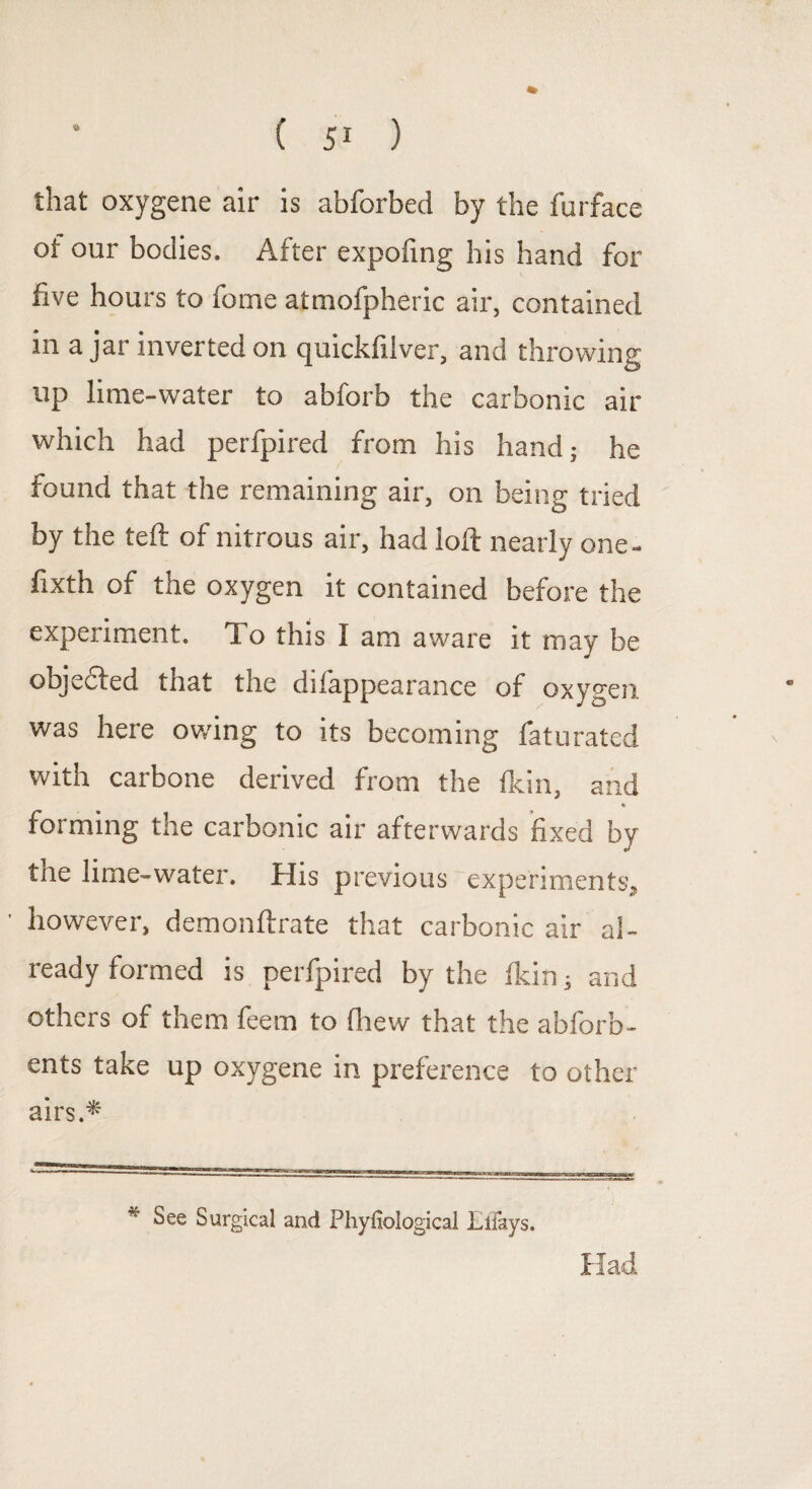 that oxygene air is abforbed by the furface of our bodies. After expofing his hand for five hours to fome atmofpheric air, contained in ajar inverted on quickfilver, and throwing up lime-water to abforb the carbonic air which had perfpired from his hand; he found that the remaining air, on being tried by the teft of nitrous air, had ioft nearly one- fixth of the oxygen it contained before the experiment. To this I am aware it may be objected tnat tne dilappearance of oxygen was here owing to its becoming faturated with carbone derived from the fkin, and forming the carbonic air afterwards fixed by tae lime-water. His previous experiments, ’ however, demonftrate that carbonic air al¬ ready formed is perfpired by the fkin s and others of them feem to fhew that the abforb- ents take up oxygene in preference to other airs.* Had * See Surgical and Phyfiological Effays.