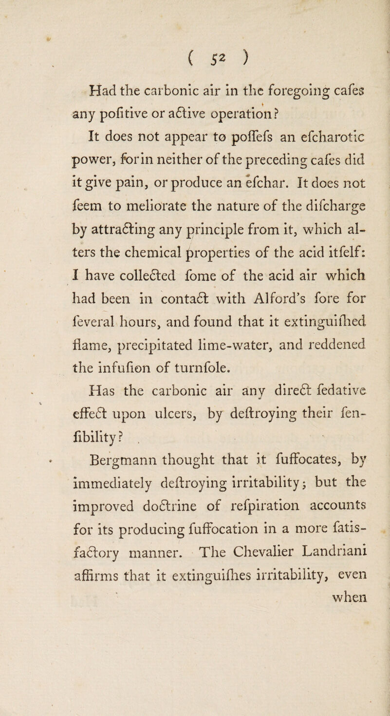 Had the carbonic air in the foregoing cafes any pofitive or aftive operation? It does not appear to poffefs an efcharotic power, for in neither of the preceding cafes did it give pain, or produce an efchar. It does not feem to meliorate the nature of the difcharge by attrafting any principle from it, which al¬ ters the chemical properties of the acid itfelf: I have collected fome of the acid air which had been in contadl with Alford’s fore for feveral hours, and found that it extinguiihed flame, precipitated lime-water, and reddened the infuiion of turnfole. Has the carbonic air any direft fedative effedt upon ulcers, by deftroying their fen- fibility ? , Bergmann thought that it fuffocates, by immediately deftroying irritability; but the improved dodtrine of refpiration accounts for its producing fuffocation in a more fatis- factory manner. The Chevalier Landriani affirms that it extinguifties irritability, even when