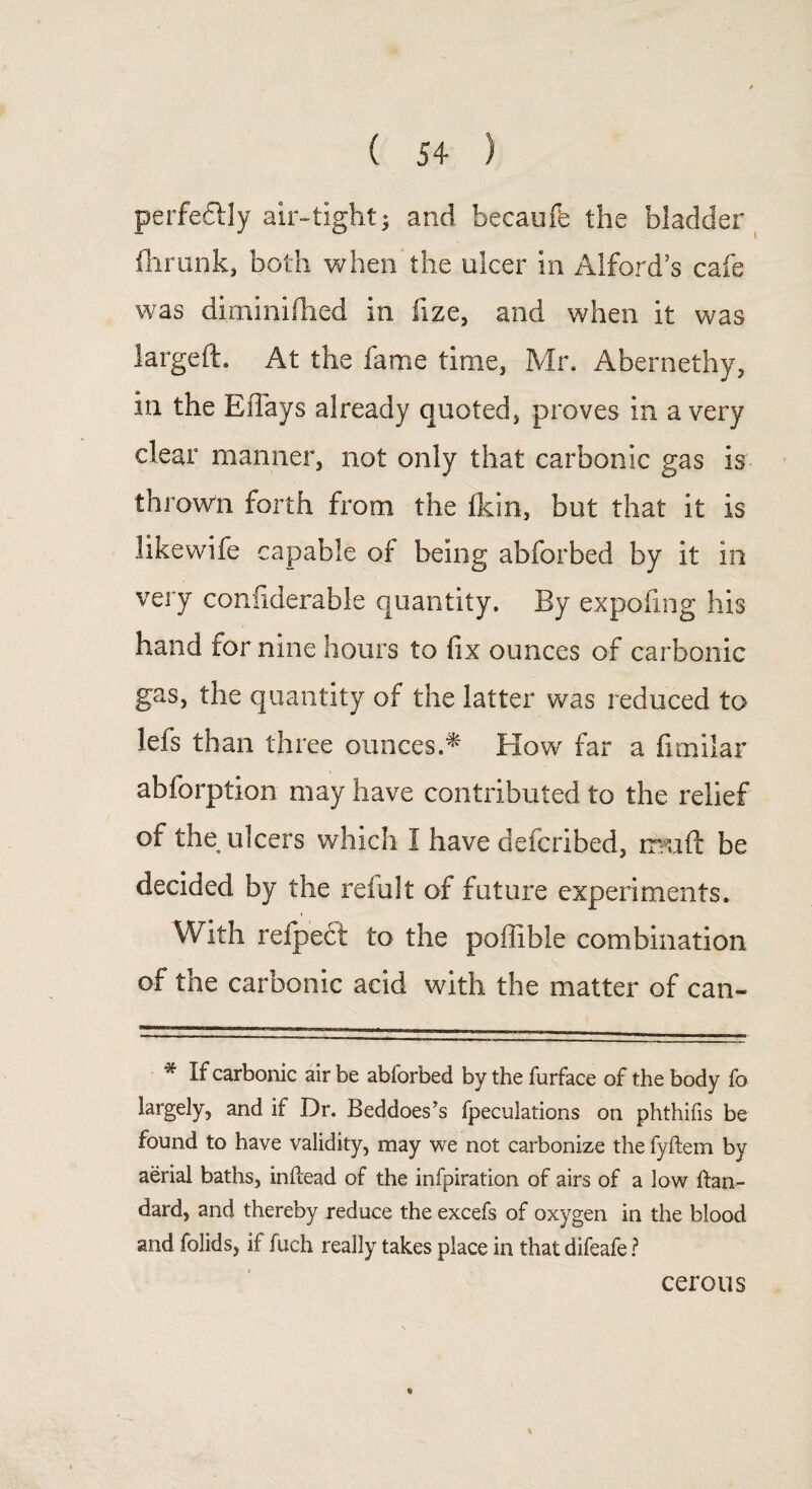 perfectly air-tight; and hecaufe the bladder Ihrunk, both when the ulcer in Alford’s cafe was diminifhed in fize, and when it was largeft. At the fame time, Mr. Abernethy, in the Effays already quoted, proves in a very clear manner, not only that carbonic gas is thrown forth from the (kin, but that it is like wife capable of being abforbed by it in very considerable quantity. By expofing his hand tor nine hours to fix ounces of carbonic gas, the quantity of the latter was reduced to lefs than three ounces.* flow far a fimilar abforption may have contributed to the relief of the ulcers which I have defcribed, rfmft be decided by the refillt of future experiments. With reipect to the poilible combination of the carbonic acid with the matter of can- # E carbonic air be abiorbed by the furface of the body fo largely, and if Dr. Beddoes’s fpeculations on phthifis be found to have validity, may we not carbonize the fyftem by aerial baths, inftead of the infpiration of airs of a low ftan- dard, and thereby reduce the excefs of oxygen in the blood and folids, if fuch really takes place in that difeafe ? cerous