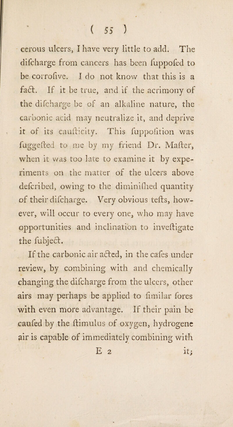 ccrous ulcers, I have very little to add. The difcharge from cancers has been fuppofed to be corrofive. 1 do not know that this is a fact. If it be true, and if the acrimony of the difcharge be of an alkaline nature, the carbonic acid may neutralize it, and deprive it of its caufticity. This fuppoiition was fuggeited to me by my friend Dr. Mailer, when it was too late to examine it by expe¬ riments on the matter of the ulcers above defer i bed, owing to the di min idled quantity of their difcharge. Very obvious tells, how¬ ever, will occur to every one, who may have opportunities and inclination to i live (ligate the fubject. If the carbonic air afled, in the cafes under review, by combining with and chemically changing the difcharge from the ulcers, other airs may perhaps be applied to fimilar fores with even more advantage. If their pain be caufed by the flimulus of oxygen, hydrogene air is capable of immediately combining with E 2 it;