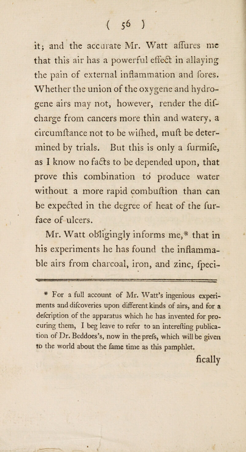 it; and the accurate Mr. Watt aiTures me that this air has a powerful effect in allaying the pain of external inflammation and fores. Whether the union of the oxygene and hydro¬ gene airs may not, however, render the dis¬ charge from cancers more thin and watery, a circumftance not to be wifhed, muft be deter¬ mined by trials. But this is only a furmife, as I know no fafts to be depended upon, that prove this combination to produce water without a more rapid combuftion than can be expected in the degree of heat of the fur- face of ulcers. Mr. Watt obligingly informs me,* that in his experiments he has found the inflamma¬ ble airs from charcoal, iron, and zinc, fpeci- * For a full account of Mr. Watt’s ingenious experi¬ ments and difcoveries upon different kinds of airs, and for a defcription of the apparatus which he has invented for pro¬ curing them, I beg leave to refer to an interefting publica¬ tion of Dr. Beddoes’s, now in the prefs, which will be given tb the world about the fame time as this pamphlet, fically