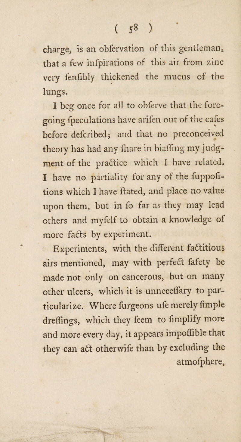 ♦ charge* is an obfervation of this gentleman, that a few infpirations of this air from zinc very fenfibly thickened the mucus of the lungs. I beg once for all to obferve that the fore¬ going fpeculations have arifen out of the cafes before defcribed; and that no preconceived theory has had any fiiare in biaffing my judg¬ ment of the pradlice which I have related. I have no partiality for any of the fuppofi- tions which I have ftated, and place no value upon them, but in fo far as they may lead others and myfelf to obtain a knowledge of more fabts by experiment. Experiments, with the different faftitious airs mentioned, may with perfedt fafety be made not only on cancerous, but on many other ulcers, which it is unneceffary to par¬ ticularize. Where furgeons ufe merely fimple dreffings, which they feem to Amplify more and more every day, it appears impoffible that they can a£t otherwife than by excluding the atmofphere.