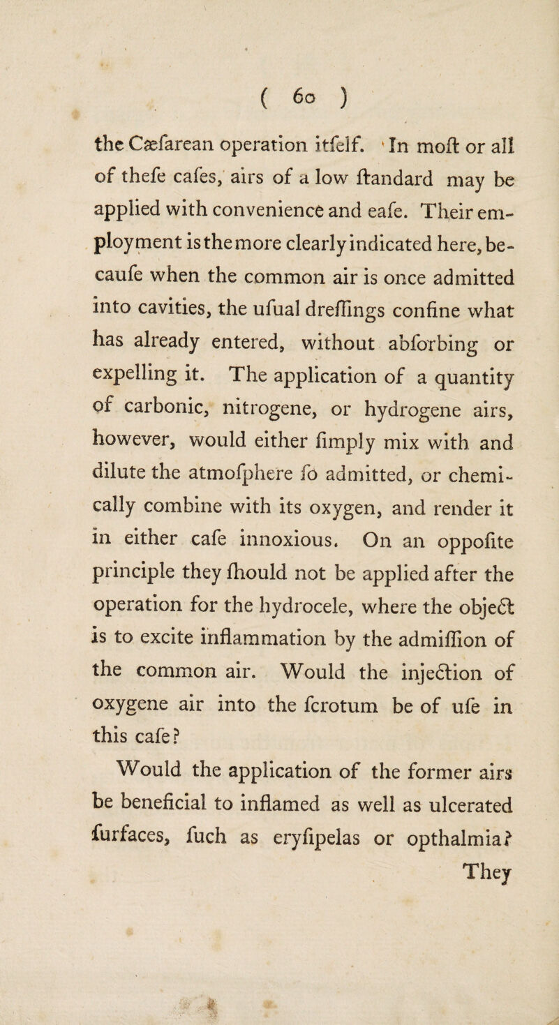 the Caefarean operation itfelf. 1 In moft or all of thefe cafes, airs of a low ftandard may be applied with convenience and eafe. Their em¬ ployment isthemore clearly indicated here, be- caufe when the common air is once admitted into cavities, the ufual drefllngs confine what has already entered, without abforbing or expelling it. The application of a quantity of carbonic, nitrogene, or hydrogene airs, however, would either fimply mix with and dilute the atmofphere fo admitted, or chemi¬ cally combine with its oxygen, and render it in either cafe innoxious. On an oppofite principle they fhould not be applied after the operation for the hydrocele, where the objedt is to excite inflammation by the admiflion of the common air. Would the injedtion of oxygene air into the fcrotum be of ufe in this cafe? Would the application of the former airs be beneficial to inflamed as well as ulcerated furfaces, fuch as eryflpelas or opthalmia?