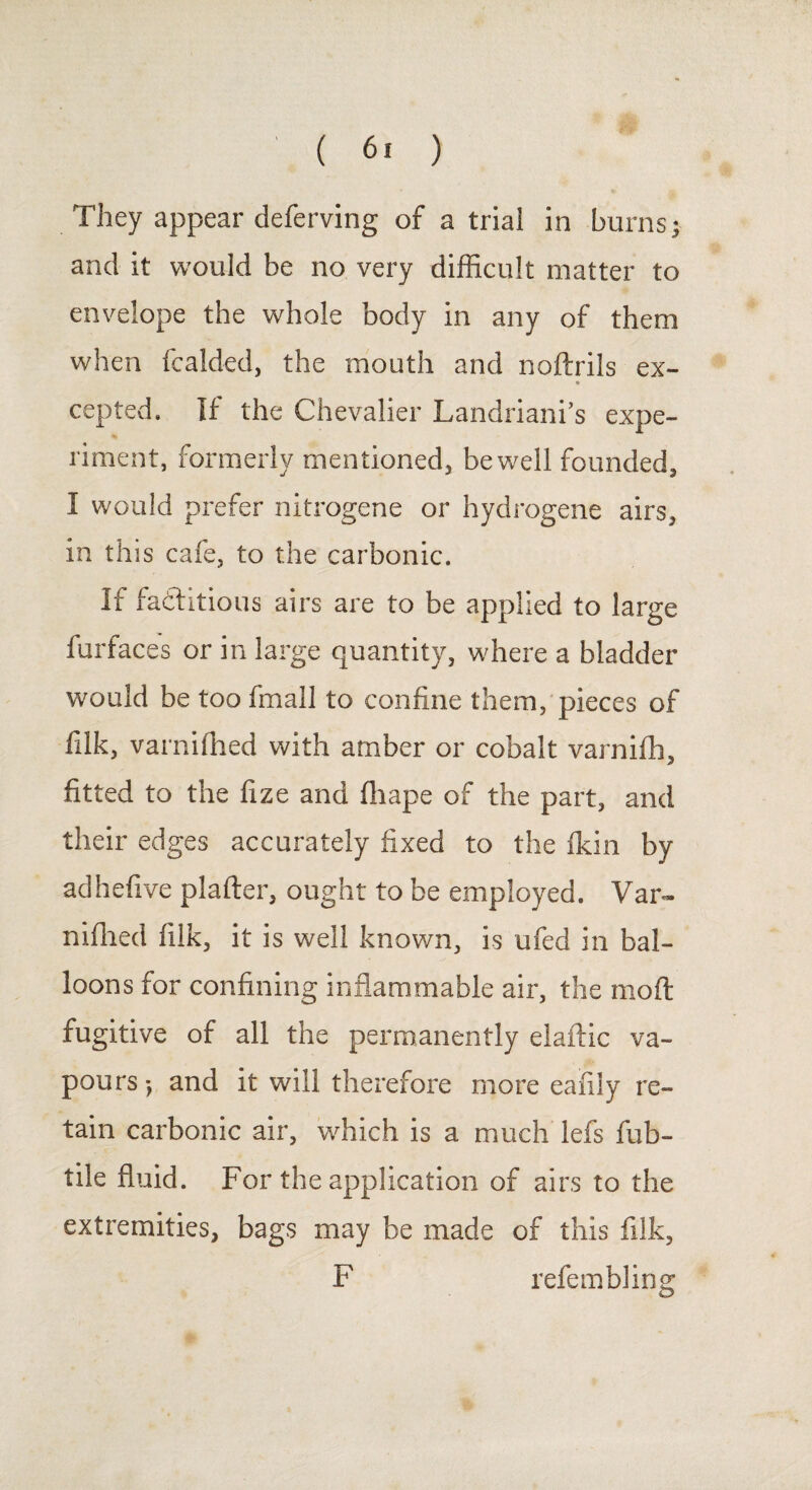 They appear deferving of atrial in burns; and it would be no very difficult matter to envelope the whole body in any of them when fcalded, the mouth and noftrils ex- * cepted. If the Chevalier Landriani’s expe¬ riment, formerly mentioned, be well founded, I would prefer nitrogene or hydrogene airs, in this cafe, to the carbonic. If factitious airs are to be applied to large furfaces or in large quantity, where a bladder would be too frnall to confine them, pieces of filk, varnifhed with amber or cobalt varnifh, fitted to the fize and fliape of the part, and their edges accurately fixed to the fidn by adhefive plafter, ought to be employed. Var¬ nifhed filk, it is well known, is ufed in bal¬ loons for confining inflammable air, the mod fugitive of all the permanently eiaftic va¬ pours •, and it will therefore more eafily re¬ tain carbonic air, which is a much lefs fub- tile fluid. For the application of airs to the extremities, bags may be made of this filk, F refembling