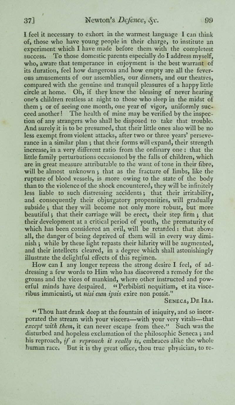 I feel it necessary to exhort in the warmest language I can think of, those who have young people in their charge, to institute an experiment which I have made before them with the completest success. To those domestic parents especially do I address myself, who, aware that temperance in enjoyment is the best warrant of its duration, feel how dangerous and how empty are all the fever¬ ous amusements of our assemblies, our dinners, and our theatres, compared with the genuine and tranquil pleasures of a happy little circle at home. Oh, if they knew the blessing of never hearing one’s children restless at night to those who sleep in the midst of them 5 or of seeing one month, one year of vigor, uniformly suc¬ ceed another! The health of mine may be verified by the inspec¬ tion of any strangers who shall be disposed to take that trouble. And surely it is to be presumed, that their little ones also will be no less exempt from violent attacks, after two or three years’ perseve¬ rance in a similar plan ; that their forms will expand, their strength increase, in a very different ratio from the ordinary one : that the little family perturbations occasioned by the falls of children, which are in great measure attributable to the want of tone in their fibre, will be almost unknown ; that as the fracture of limbs, like the rupture of blood vessels, is more owing to the state of the body than to the violence of the shock encountered, they will be infinitely less liable to such distressing accidents; that their irritability, and consequently their objurgatory propensities, will gradually subside ; that they will become not only more robust, but more beautiful; that their carriage will be erect, their step firm ; that their development at a critical period of youth, the prematurity of which has been considered an evil, will be retarded i that above all, the danger of being deprived of them will in every way dimi¬ nish ; while by these light repasts their hilarity will be augmented, and their intellects cleared, in a degree which shall astonishingly illustrate the delightful effects of this regimen. How can I any longer repress the strong desire I feel, of ad¬ dressing a few words to Him who has discovered a remedy for the groans and the vices of mankind, where other instructed and pow¬ erful minds have despaired. “ Perbibisti nequitiam, et ita visce- ribus immicuisti, ut nisi cum ipsis exire non possit.” Seneca, De Ira. (t Thou hast drank deep at the fountain of iniquity, and so incor¬ porated the stream with your viscera—with your very vitals—that except with them, it can never escape from thee.” Such was the disturbed and hopeless exclamation of the philosophic Seneca ; and his reproach, if a reproach it really is, embraces alike the whole human race. But it is thy great office, thou true physician, to re-