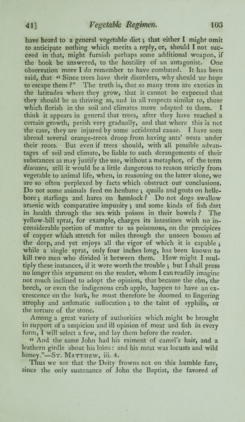 have heard to a general vegetable diet •, that either I might omit to anticipate nothing which merits a reply, or, should I not suc¬ ceed in that, might furnish perhaps some additional weapon, if the book be answered, to the hostility of an antagonist. One observation more I do remember to have combated. It has been said, that <( Since trees have their disorders, why should we hope to escape them ?” The truth is, that so many trees are exotics in the latitudes where they grow, that it cannot be expected that they should be as thriving as, and in all respects similar to, those which florish in the soil and climates more adapted to them. I think it appears in general that trees, after they have reached a certain growth, perish very gradually, and that where this is not the case, they are injured by some accidental cause. I have seen abroad several orange-trees droop from having ants’ nests under their roots. But even if trees should, with all possible advan¬ tages of soil and climate, be liable to such derangements of their substances as may justify the use, without a metaphor, of the term diseases, still it would be a little dangerous to reason strictly from vegetable to animal life, when, in reasoning on the latter alone, we are so often perplexed by facts which obstruct our conclusions. Do not some animals feed on henbane ; quails and goats on helle¬ bore ; starlings and hares on hemlock ? Do not dogs swallow arsenic with comparative impunity ; and some kinds of fish dart in health through the sea with poison in their bowels ? The yellow-bill sprat, for example, charges its intestines with no in¬ considerable portion of matter to us poisonous, on the precipices of copper which stretch for miles through the unseen bosom of the deep, and yet enjoys all the vigor of which it is capable ; while a single sprat, only four inches long, has been known to kill two men who divided it between them. How might I mul¬ tiply these instances, if it were worth the trouble ; but I shall press no longer this argument on the reader, whom I can readily imagine not much inclined to adopt the opinion, that because the elm, the beech, or even the indigenous crab apple, happen to have an ex¬ crescence on the bark, he must therefore be doomed to lingering atrophy and asthmatic suffocation ; to the taint of syphilis, or the torture of the stone. Among a great variety of authorities which might be brought in support of a suspicion and ill opinion of meat and fish in every form, I will select a few, and lay them before the reader. “ And the same John had his raiment of camel’s hair, and a leathern girdle about his loins: and his meat was locusts and wild honey.”—St. Matthew, iii. 4. Thus we see that the Deity frowns not on this humble fare, since the only sustenance of John the Baptist, the favored of