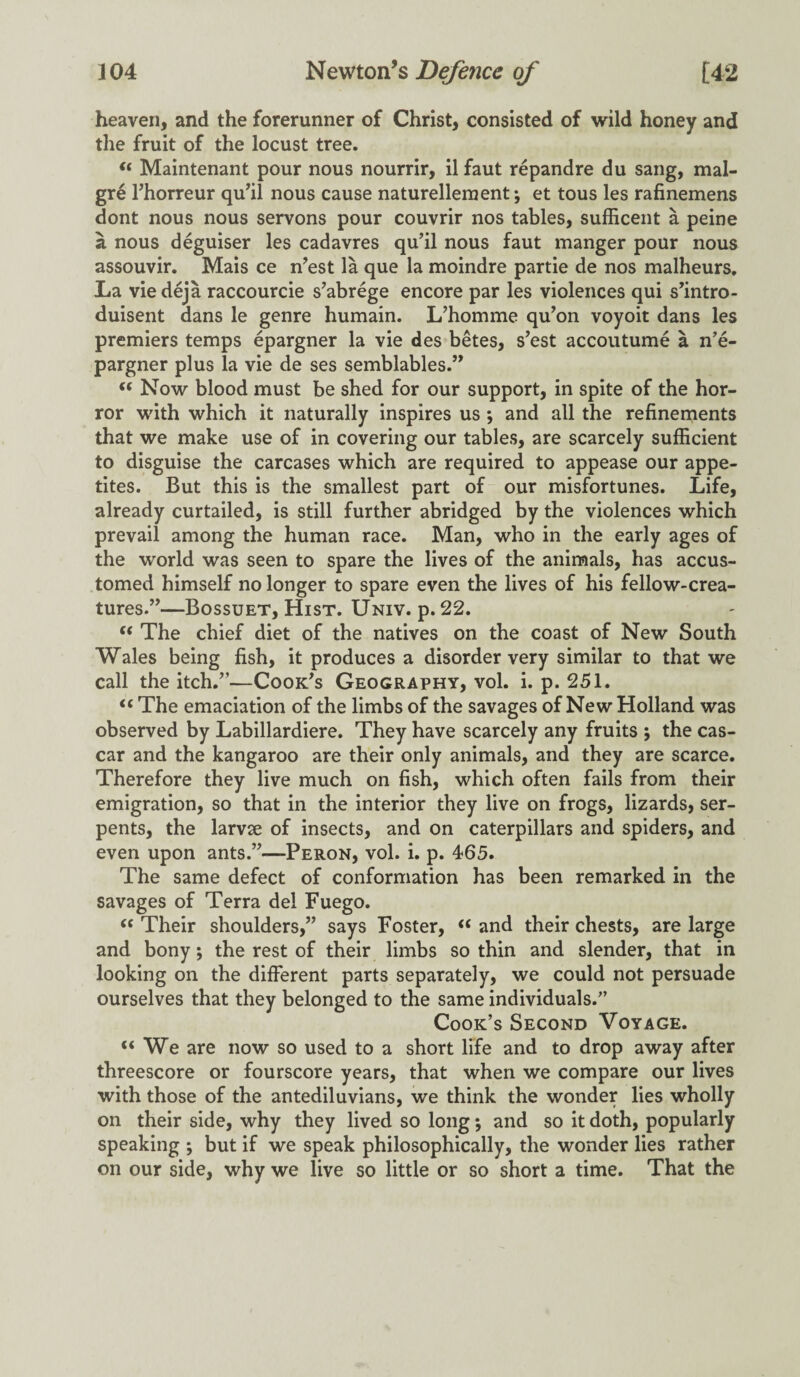 heaven, and the forerunner of Christ, consisted of wild honey and the fruit of the locust tree. i( Maintenant pour nous nourrir, il faut repandre du sang, mal- gre l’horreur qu'il nous cause naturellement*, et tous les rafinemens dont nous nous servons pour couvrir nos tables, sufficent a peine a nous deguiser les cadavres qu’il nous faut manger pour nous assouvir. Mais ce n'est la que la moindre partie de nos malheurs. La viedeja raccourcie s’abrege encore par les violences qui s'intro- duisent dans le genre humain. L’homme qu'on voyoit dans les premiers temps epargner la vie des betes, s’est accoutume a n’e- pargner plus la vie de ses semblables.” u Now blood must be shed for our support, in spite of the hor¬ ror with which it naturally inspires us ; and all the refinements that we make use of in covering our tables, are scarcely sufficient to disguise the carcases which are required to appease our appe¬ tites. But this is the smallest part of our misfortunes. Life, already curtailed, is still further abridged by the violences which prevail among the human race. Man, who in the early ages of the world was seen to spare the lives of the animals, has accus¬ tomed himself no longer to spare even the lives of his fellow-crea¬ tures.”—Bossuet, Hist. Univ. p. 22. t( The chief diet of the natives on the coast of New South Wales being fish, it produces a disorder very similar to that we call the itch.”—Cook's Geography, vol. i. p. 251. “ The emaciation of the limbs of the savages of New Holland was observed by Labillardiere. They have scarcely any fruits ; the cas- car and the kangaroo are their only animals, and they are scarce. Therefore they live much on fish, which often fails from their emigration, so that in the interior they live on frogs, lizards, ser¬ pents, the larvse of insects, and on caterpillars and spiders, and even upon ants.”—Peron, vol. i. p. 465. The same defect of conformation has been remarked in the savages of Terra del Fuego. <c Their shoulders,” says Foster, “ and their chests, are large and bony; the rest of their limbs so thin and slender, that in looking on the different parts separately, we could not persuade ourselves that they belonged to the same individuals/’ Cook’s Second Voyage. “ We are now so used to a short life and to drop away after threescore or fourscore years, that when we compare our lives with those of the antediluvians, we think the wonder lies wholly on their side, why they lived so long; and so it doth, popularly speaking •, but if we speak philosophically, the wonder lies rather on our side, why we live so little or so short a time. That the