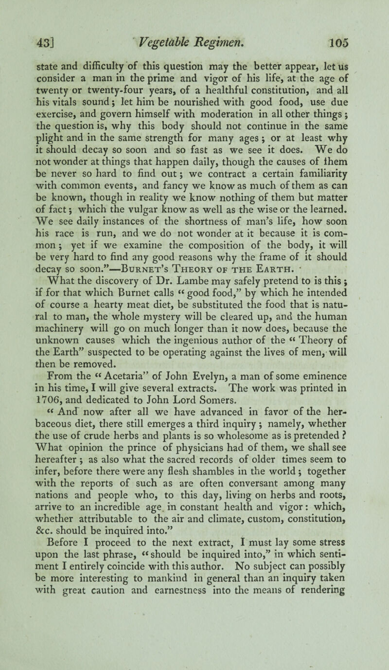 state and difficulty of this question may the better appear, let us consider a man in the prime and vigor of his life, at the age of twenty or twenty-four years, of a healthful constitution, and all his vitals sound; let him be nourished with good food, use due exercise, and govern himself with moderation in all other things ; the question is, why this body should not continue in the same plight and in the same strength for many ages ; or at least why it should decay so soon and so fast as we see it does. We do not wonder at things that happen daily, though the causes of them be never so hard to find out; we contract a certain familiarity with common events, and fancy we know as much of them as can be known, though in reality we know nothing of them but matter of fact$ which the vulgar know as well as the wise or the learned. We see daily instances of the shortness of man’s life, how soon his race is run, and we do not wonder at it because it is com¬ mon ; yet if we examine the composition of the body, it will be very hard to find any good reasons why the frame of it should decay so soon.”—Burnet’s Theory of the Earth. * What the discovery of Dr. Lambe may safely pretend to is this ; if for that which Burnet calls  good food,” by which he intended of course a hearty meat diet, be substituted the food that is natu¬ ral to man, the whole mystery will be cleared up, and the human machinery will go on much longer than it now does, because the unknown causes which the ingenious author of the « Theory of the Earth” suspected to be operating against the lives of men, will then be removed. From the “ Acetaria” of John Evelyn, a man of some eminence in his time, I will give several extracts. The work was printed in 1706, and dedicated to John Lord Somers. <c And now after all we have advanced in favor of the her¬ baceous diet, there still emerges a third inquiry ; namely, whether the use of crude herbs and plants is so wholesome as is pretended ? What opinion the prince of physicians had of them, we shall see hereafter ; as also what the sacred records of older times seem to infer, before there were any flesh shambles in the world ; together with the reports of such as are often conversant among many nations and people who, to this day, living on herbs and roots, arrive to an incredible age in constant health and vigor: which, whether attributable to the air and climate, custom, constitution, &c. should be inquired into.” Before I proceed to the next extract, I must lay some stress upon the last phrase, “ should be inquired into,” in which senti¬ ment I entirely coincide with this author. No subject can possibly be more interesting to mankind in general than an inquiry taken with great caution and earnestness into the means of rendering