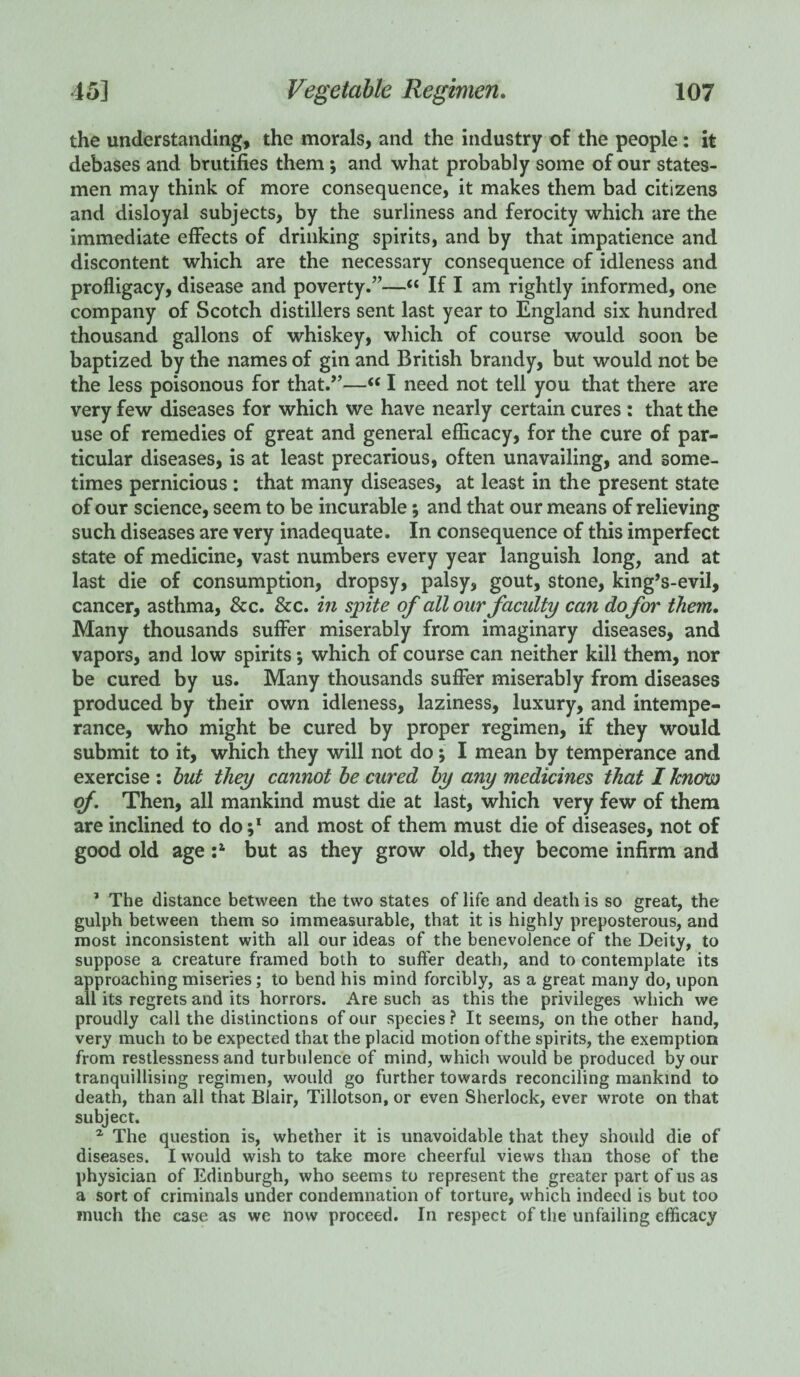 the understanding, the morals, and the industry of the people: it debases and brutifies them ; and what probably some of our states¬ men may think of more consequence, it makes them bad citizens and disloyal subjects, by the surliness and ferocity which are the immediate effects of drinking spirits, and by that impatience and discontent which are the necessary consequence of idleness and profligacy, disease and poverty.”—“ If I am rightly informed, one company of Scotch distillers sent last year to England six hundred thousand gallons of whiskey, which of course would soon be baptized by the names of gin and British brandy, but would not be the less poisonous for that.”—“ I need not tell you that there are very few diseases for which we have nearly certain cures : that the use of remedies of great and general efficacy, for the cure of par¬ ticular diseases, is at least precarious, often unavailing, and some¬ times pernicious : that many diseases, at least in the present state of our science, seem to be incurable; and that our means of relieving such diseases are very inadequate. In consequence of this imperfect state of medicine, vast numbers every year languish long, and at last die of consumption, dropsy, palsy, gout, stone, king’s-evil, cancer, asthma, & c. &c. in spite of all our faculty can dofor them. Many thousands suffer miserably from imaginary diseases, and vapors, and low spirits; which of course can neither kill them, nor be cured by us. Many thousands suffer miserably from diseases produced by their own idleness, laziness, luxury, and intempe¬ rance, who might be cured by proper regimen, if they would submit to it, which they will not do; I mean by temperance and exercise : but they cannot be cured by any medicines that I know of. Then, all mankind must die at last, which very few of them are inclined to do and most of them must die of diseases, not of good old age :a but as they grow old, they become infirm and 1 The distance between the two states of life and death is so great, the gulph between them so immeasurable, that it is highly preposterous, and most inconsistent with all our ideas of the benevolence of the Deity, to suppose a creature framed both to suffer death, and to contemplate its approaching miseries; to bend his mind forcibly, as a great many do, upon all its regrets and its horrors. Are such as this the privileges which we proudly call the distinctions of our species ? It seems, on the other hand, very much to be expected that the placid motion of the spirits, the exemption from restlessness and turbulence of mind, which would be produced by our tranquillising regimen, would go further towards reconciling mankind to death, than all that Blair, Tillotson, or even Sherlock, ever wrote on that subject. 1 The question is, whether it is unavoidable that they should die of diseases. I would wish to take more cheerful views than those of the physician of Edinburgh, who seems to represent the greater part of us as a sort of criminals under condemnation of torture, which indeed is but too much the case as we now proceed. In respect of the unfailing efficacy