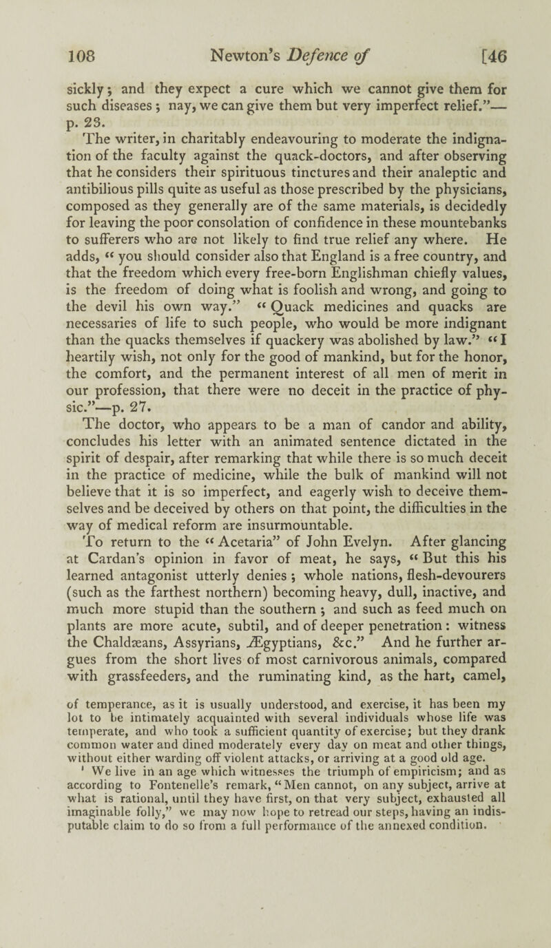 sickly; and they expect a cure which we cannot give them for such diseases ; nay, we can give them but very imperfect relief.”— p. 23. The writer, in charitably endeavouring to moderate the indigna¬ tion of the faculty against the quack-doctors, and after observing that he considers their spirituous tinctures and their analeptic and antibilious pills quite as useful as those prescribed by the physicians, composed as they generally are of the same materials, is decidedly for leaving the poor consolation of confidence in these mountebanks to sufferers who are not likely to find true relief any where. He adds, “ you should consider also that England is a free country, and that the freedom which every free-born Englishman chiefly values, is the freedom of doing what is foolish and wrong, and going to the devil his own way.” “ Quack medicines and quacks are necessaries of life to such people, who would be more indignant than the quacks themselves if quackery was abolished by law.’’ “ I heartily wish, not only for the good of mankind, but for the honor, the comfort, and the permanent interest of all men of merit in our profession, that there were no deceit in the practice of phy¬ sic.”—p. 27. The doctor, who appears to be a man of candor and ability, concludes his letter with an animated sentence dictated in the spirit of despair, after remarking that while there is so much deceit in the practice of medicine, while the bulk of mankind will not believe that it is so imperfect, and eagerly wish to deceive them¬ selves and be deceived by others on that point, the difficulties in the way of medical reform are insurmountable. To return to the “ Acetaria” of John Evelyn. After glancing at Cardan’s opinion in favor of meat, he says, “ But this his learned antagonist utterly denies ; whole nations, flesh-devourers (such as the farthest northern) becoming heavy, dull, inactive, and much more stupid than the southern \ and such as feed much on plants are more acute, subtil, and of deeper penetration: witness the Chaldseans, Assyrians, ^Egyptians, &c.” And he further ar¬ gues from the short lives of most carnivorous animals, compared with grassfeeders, and the ruminating kind, as the hart, camel, of temperance, as it is usually understood, and exercise, it has been my lot to be intimately acquainted with several individuals whose life was temperate, and who took a sufficient quantity of exercise; but they drank common water and dined moderately every day on meat and other things, without either warding off violent attacks, or arriving at a good old age. 1 We live in an age which witnesses the triumph of empiricism; and as according to Fontenelie’s remark, “Men cannot, on any subject, arrive at what is rational, until they have first, on that very subject, exhausted all imaginable folly,” we may now hope to retread our steps, having an indis¬ putable claim to do so from a full performance of the annexed condition.