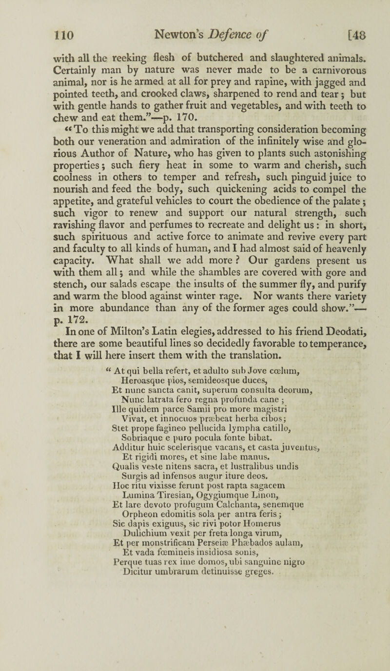 with all the reeking flesh of butchered and slaughtered animals. Certainly man by nature was never made to be a carnivorous animal, nor is he armed at all for prey and rapine, with jagged and pointed teeth, and crooked claws, sharpened to rend and tear; but with gentle hands to gather fruit and vegetables, and with teeth to chew and eat them.”—p. 170. « To this might we add that transporting consideration becoming both our veneration and admiration of the infinitely wise and glo¬ rious Author of Nature, who has given to plants such astonishing properties; such fiery heat in some to warm and cherish, such coolness in others to temper and refresh, such pinguid juice to nourish and feed the body, such quickening acids to compel the appetite, and grateful vehicles to court the obedience of the palate ; such vigor to renew and support our natural strength, such ravishing flavor and perfumes to recreate and delight us : in short, such spirituous and active force to animate and revive every part and faculty to all kinds of human, and I had almost said of heavenly capacity. What shall we add more ? Our gardens present us with them all•, and while the shambles are covered with gore and stench, our salads escape the insults of the summer fly, and purify and warm the blood against winter rage. Nor wants there variety in more abundance than any of the former ages could show.”— p. 172. In one of Milton’s Latin elegies, addressed to his friend Deodati, there are some beautiful lines so decidedly favorable to temperance, that I will here insert them with the translation. “ At aui bella refert, et adulto sub Jove ccelum, Heroasque pios, semideosque duces, Et nunc sancta canit, superum consulta deorum, Nunc latrata fero regna profunda cane ; Ille quidem parce Samii pro more magistri Vivat, et innocuos prtebeat herba cibos; Stet prope fagineo pellucida lympha catillo, Sobriaque e puro pocula fonte bibat. Additur huic scelerisque vacans, et casta juventus, Et rigidi mores, et sine labe manus. Qualis veste nitens sacra, et lustralibus undis Surgis ad infensos augur iture deos. Hoc ritu vixisse ferunt post rapta sagacem Lumina Tiresian, Ogygiumque Linon, Et lare devoto profugum Calchanta, senemque Orpheon edomitis sola per antra feris ; Sic dapis exiguus, sic rivi potor Homerus Dulichium vexit per freta longa virum, Et per monstrificam Perseia2 Phaebados aulam, Et vada fcemineis insidiosa sonis, Perque tuas rex ime domos, ubi sanguine nigro Dicitur umbrarum detinuisse greges.