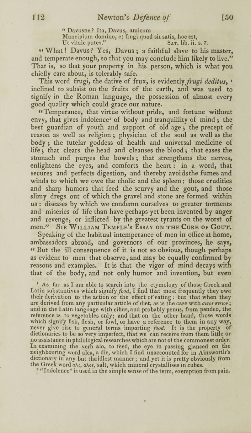 “ Davusne ? Ita, Davus, amicum Mancipium domino, et frugi quod sit satis, hoc est, Ut vitale putes.” Sat. lib. ii. s. 7. u What! Davus? Yes, Davus j a faithful slave to his master, and temperate enough, so that you may conclude him likely to live.” That is, so that your property in his person, which is what you chiefly care about, is tolerably safe. This word frugi, the dative of frux, is evidently frugi deditus, 1 inclined to subsist on the fruits of the earth, and was used to signify in the Roman language, the possession of almost every good quality which could grace our nature. “Temperance, that virtue without pride, and fortune without envy, that gives indolence2 of body and tranquillity of mind ; the best guardian of youth and support of old age ; the precept of reason as well as religion ; physician of the soul as well as the body ; the tutelar goddess of health and universal medicine of life; that clears the head and cleanses the blood; that eases the stomach and purges the bowels; that strengthens the nerves, enlightens the eyes, and comforts the heart: in a word, that secures and perfects digestion, and thereby avoids the fumes and winds to which we owe the cholic and the spleen: those crudities and sharp humors that feed the scurvy and the gout, and those slimy dregs out of which the gravel and stone are formed within us : diseases by which we condemn ourselves to greater torments and miseries of life than have perhaps yet been invented by anger and revenge, or inflicted by the greatest tyrants on the worst of men.” Sir William Temple’s Essay on the Cure of Gout, Speaking of the habitual intemperance of men in office at home, ambassadors abroad, and governors of our provinces, he says, “ But the ill consequence of it is not so obvious, though perhaps as evident to men that observe, and may be equally confirmed by reasons and examples. It is that the vigor of mind decays with that of the body, and not only humor and invention, but even 1 As far as I am able to search into the etymology of those Greek and Latin substantives which signify food, I find that most frequently they owe their derivation to the action or the effect of eating : but* that when they are derived from any particular article of diet, as is the case with anros (rinov; and in the Latin language with cibus, and probably penus, from pendeo, the reference is to vegetables only; and that on the other hand, those words which signify fish, flesh, or fowl, or have a reference to them in any way, never give rise to general terms importing food. It is the property of dictionaries to be so very imperfect, that we can receive from them little or no assistance in philological researches which are not of the commonest order. In examining the verb alo, to feed, the eye in passing glanced on the neighbouring word alea, a die, which I find unaccounted for in Ainsworth's dictionary in any but the idlest manner; and yet it is pretty obviously from the Greek word a\;, a\os, salt, which mineral crystallises in cubes. 2 “Indolence’' is used in the simple sense of the term, exemption from pain.