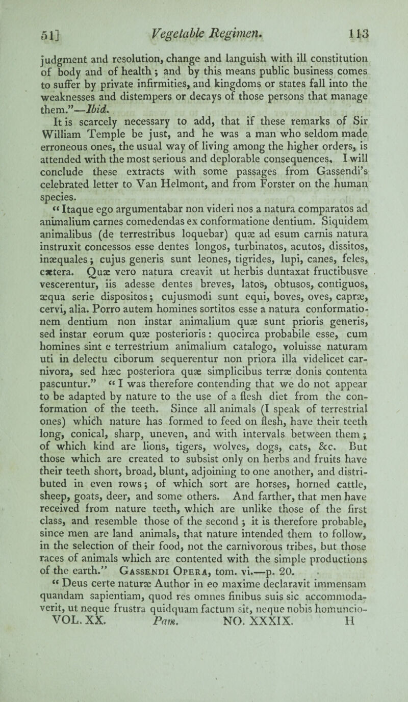 judgment and resolution, change and languish with ill constitution of body and of health; and by this means public business comes to suffer by private infirmities, and kingdoms or states fall into the weaknesses and distempers or decays of those persons that manage them.”—Ibid. It is scarcely necessary to add, that if these remarks of Sir William Temple be just, and he was a man who seldom made erroneous ones, the usual way of living among the higher orders, is attended with the most serious and deplorable consequences, I will conclude these extracts with some passages from Gassendi’s celebrated letter to Van Helmont, and from Forster on the human species. «Itaque ego argumentabar non videri nos a natura comparatos ad animalium carnes comedendas ex conformatione dentium. Siquidem animalibus (de terrestribus loquebar) quae ad esum carnis natura instruxit concessos esse dentes longos, turbinatos, acutos, dissitos, insequales; cujus generis sunt leones, tigrides, lupi, canes, feles, cxtera. Oux vero natura creavit ut herbis duntaxat fructibusve # vescerentur, iis adesse dentes breves, latos, obtusos, contiguos, aequa serie dispositosj cujusmodi sunt equi, boves, oves, caprse, cervi, alia. Porro autem homines sortitos esse a natura conformatio- nem dentium non instar animalium quae sunt prioris generis, sed instar eorum quae posterioris: quocirca probabile esse, cum homines sint e terrestrium animalium catalogo, voluisse naturam uti in delectu ciborum sequerentur non priora ilia videlicet car¬ nivora, sed haec posteriora quae simplicibus terrae donis contenta pascuntur.” “ I was therefore contending that we do not appear to be adapted by nature to the use of a flesh diet from the con¬ formation of the teeth. Since all animals (I speak of terrestrial ones) which nature has formed to feed on flesh, have their teeth long, conical, sharp, uneven, and with intervals between them; of which kind are lions, tigers, wolves, dogs, cats, &c. But those which are created to subsist only on herbs and fruits have their teeth short, broad, blunt, adjoining to one another, and distri¬ buted in even rows; of which sort are horses, horned cattle, sheep, goats, deer, and some others. And farther, that men have received from nature teeth, which are unlike those of the first class, and resemble those of the second ; it is therefore probable, since men are land animals, that nature intended them to follow, in the selection of their food, not the carnivorous tribes, but those races of animals which are contented with the simple productions of the earth.” Gassendi Opera, tom. vi.—p. 20. t( Deus certe naturce Author in eo maxime declaravit immensam quandam sapientiam, quod res omnes finibus suis sic accommoda- verit, ut neque frustra quidquam factum sit, neque nobis homuncio- VOL. XX. Pam. NO. XXXIX. H