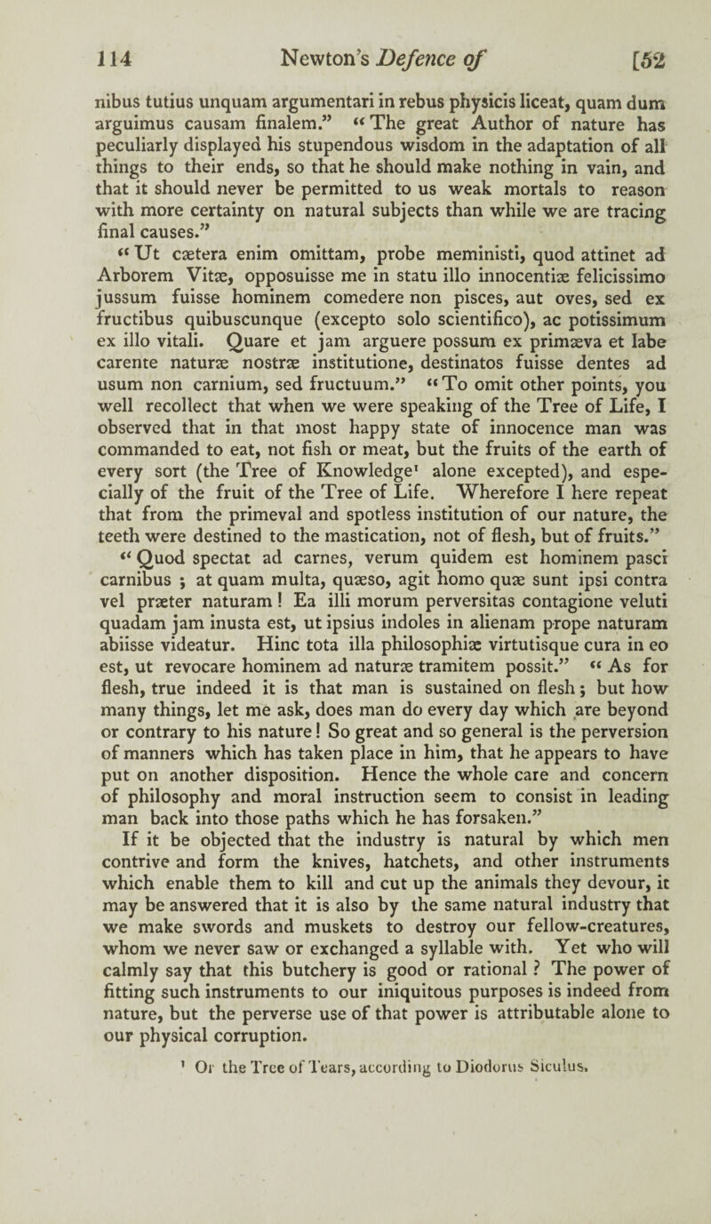 nibus tutius unquam argumentari in rebus physicis liceat, quam dum arguimus causam finalemu The great Author of nature has peculiarly displayed his stupendous wisdom in the adaptation of all things to their ends, so that he should make nothing in vain, and that it should never be permitted to us weak mortals to reason with more certainty on natural subjects than while we are tracing final causes.” “ Ut caetera enim omittam, probe meministi, quod attinet ad Arborem Vitae, opposuisse me in statu illo innocentiae felicissimo jussum fuisse hominem comedere non pisces, aut oves, sed ex fructibus quibuscunque (excepto solo scientifico), ac potissimum ex illo vitali. Quare et jam arguere possum ex primaeva et Iabe carente naturae nostrae institutione, destinatos fuisse dentes ad usum non carnium, sed fructuum.” “To omit other points, you well recollect that when we were speaking of the Tree of Life, I observed that in that most happy state of innocence man was commanded to eat, not fish or meat, but the fruits of the earth of every sort (the Tree of Knowledge1 alone excepted), and espe¬ cially of the fruit of the Tree of Life. Wherefore I here repeat that from the primeval and spotless institution of our nature, the teeth were destined to the mastication, not of flesh, but of fruits.” “ Quod spectat ad carnes, verum quidem est hominem pasci carnibus ; at quam multa, quseso, agit homo quae sunt ipsi contra vel praeter naturam! Ea illi morum perversitas contagione veluti quadam jam inusta est, ut ipsius indoles in alienam prope naturam abiisse videatur. Hinc tota ilia philosophise virtutisque cura in eo est, ut revocare hominem ad naturae tramitem possit.” “ As for flesh, true indeed it is that man is sustained on flesh; but how many things, let me ask, does man do every day which are beyond or contrary to his nature! So great and so general is the perversion of manners which has taken place in him, that he appears to have put on another disposition. Hence the whole care and concern of philosophy and moral instruction seem to consist in leading man back into those paths which he has forsaken.” If it be objected that the industry is natural by which men contrive and form the knives, hatchets, and other instruments which enable them to kill and cut up the animals they devour, it may be answered that it is also by the same natural industry that we make swords and muskets to destroy our fellow-creatures, whom we never saw or exchanged a syllable with. Yet who will calmly say that this butchery is good or rational ? The power of fitting such instruments to our iniquitous purposes is indeed from nature, but the perverse use of that power is attributable alone to our physical corruption. 1 Or the Tree of Tears, according to Diodorus Siculus.
