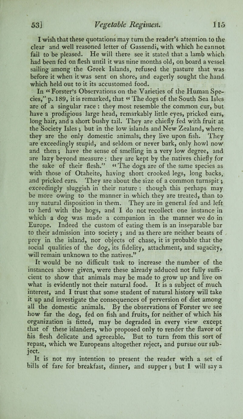 I wish that these quotations may turn the reader’s attention to the clear and well reasoned letter of Gassendi, with which he cannot fail to be pleased. He will there see it stated that a lamb which had been fed on flesh until it was nine months old, on board a vessel sailing among the Greek Islands, refused the pasture that was before it when it was sent on shore, and eagerly sought the hand which held out to it its accustomed food. In “ Forster’s Observations on the Varieties of the Human Spe¬ cies,” p. 189, it is remarked, that “ The dogs of the South Sea Isles are of a singular race : they most resemble the common cur, but have a prodigious large head, remarkably little eyes, pricked ears, long hair, and a short bushy tail. They are chiefly fed with fruit at the Society Isles ; but in the low islands and New Zealand, where they are the only domestic animals, they live upon fish. They are exceedingly stupid, and seldom or never bark, only howl now and then ; have the sense of smelling in a very low degree, and are lazy beyond measure : they are kept by the natives chiefly for the sake of their flesh.” « The dogs are of the same species as with those of Otaheite, having short crooked legs, long backs, and pricked ears. They are about the size of a common turnspit; exceedingly sluggish in their nature : though this perhaps may be more owing to the manner in which they are treated, than to any natural disposition in them. They are in general fed and left to herd with the hogs, and I do not recollect one instance in which a dog was made a companion in the manner we do in Europe. Indeed the custom of eating them is an inseparable bar to their admission into society ; and as there are neither beasts of prey in the island, nor objects of chase, it is probable that the social qualities of the dog, its fidelity, attachment, and sagacity, will remain unknown to the natives.” It would be no difficult task to increase the number of the instances above given, were these already adduced not fully suffi¬ cient to show that animals may be made to grow up and live on what is evidently not their natural food. It is a subject of much interest, and I trust that some student of natural history will take it up and investigate the consequences of perversion of diet among all the domestic animals. By the observations of Forster we see how far the dog, fed on fish and fruits, for neither of which his organization is fitted, may be degraded in every view except that of these islanders, who proposed only to render the flavor of his flesh delicate and agreeable. But to turn from this sort of repast, which we Europeans altogether reject, and pursue our sub¬ ject. It is not my intention to present the reader with a set of bills of fare for breakfast, dinner, and supper ; but I will say a