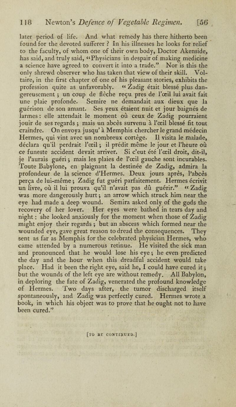 later period of life. And what remedy has there hitherto been found for the devoted sufferer ? In his illnesses he looks for relief to the faculty, of whom one of their own body, Doctor Akenside, has said, and truly said, “Physicians in despair of making medicine a science have agreed to convert it into a trade.” Nor is this the only shrewd observer who has taken that view of their skill. Vol¬ taire, in the first chapter of one of his pleasant stories, exhibits the profession quite as unfavorably. “ Zadig etait blesse plus dan- gereusement ; un coup de fleche re$u pres de fccil lui avait fait une plaie profonde. Semire ne demandait aux dieux que la guerison de son amant. Ses yeux etaient nuit et jour baignes de larmes: elle attendait le moment ou ceux de Zadig pourraient jouir de ses regards ; mais un abces survenu a l’oeil blesse fit tout craindre. On envoya jusqu’ a Memphis chercher le grand medecin Hermes, qui vint avec un nombreux cortege. II visita le malade, declara qu’il perdrait fccil *, il predit meme le jour et l’heure ou ce funeste accident devait arriver. Si c’eut ete foeil droit, dit-il, je l’aurais gueri; mais les plaies de foeil gauche sont incurables. Toute Babylone, en plaignant la destinee de Zadig, admira la profondeur de la science d’Hermes. Deux jours apres, Pabces per$a de lui-meme; Zadig fut gueri parfaitement. Hermes ecrivit un livre, ou il lui prouva qu’il n’avait pas du guerir.” tc Zadig was more dangerously hurt; an arrow which struck him near the eye had made a deep wound. Semira asked only of the gods the recovery of her lover. Her eyes were bathed in tears day and night: she looked anxiously for the moment when those of Zadig might enjoy their regards *, but an abscess which formed near the wounded eye, gave great reason to dread the consequences. They sent as far as Memphis for the celebrated physician Hermes, who came attended by a numerous retinue. He visited the sick man and pronounced that he would lose his eye; he even predicted the day and the hour when this dreadful accident would take place. Had it been the right eye, said he, I could have cured it; but the wounds of the left eye are without remedy. All Babylon, in deploring the fate of Zadig, venerated the profound knowledge of Hermes. Two days after, the tumor discharged itself spontaneously, and Zadig was perfectly cured. Hermes wrote a book, in which his object was to prove that he ought not to have been cured.” [to be continued.]