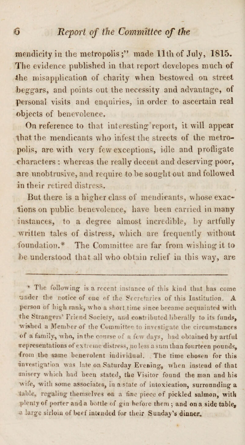 mendicity in the metropolismade 11th of July, 1815. The evidence published in that report developes much of the misapplication of charity when bestowed on street beggars, and points out the necessity and advantage, of personal visits and enquiries, in order to ascertain real objects of benevolence. On reference to that interesting report, it will appear that the mendicants who infest the streets of the metro¬ polis, are with very few exceptions, idle and profligate characters : whereas the really decent and deserving poor, are unobtrusive, and require to he sought out and followed in their retired distress. / But there is a higher class of mendicants, w hose exac¬ tions on public benevolence, have been carried in many instances, to a degree almost incredible, by artfully written tales of distress, which are frequently without foundation.* The Committee are far from wishing it to he understood that all who obtain relief in this way, are * The following1 is a recent instance of this kind that has come •under the notice of one of the Secretaries of this Institution. A person of high rank, who a slioit time since became acquainted with the Strangers’ Friend Society, and contributed liberally to its funds, wished a Member of the Committee to investigate the circumstances of a family, who, in the course of a few days, had obtained by artful representations of ext erne distress, no less a sum than fourteen pounds, from the same beuevolent individual. The time chosen for this investigation was late on Saturday Evening, when instead of that anisery which had been stated, the Visitor found the man and his w ife, with some associates, in a state of intoxication, surrounding a table, regaling themselves on a fine piece of pickled salmon, with plenty of porter and a bottle of g in before them ; and on a side table, •a large sirloin of beef intended for their Sunday’s dinner.