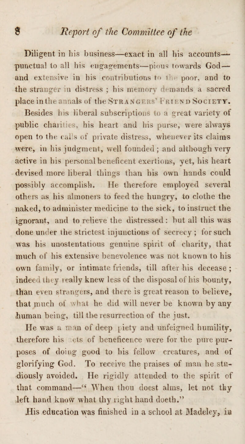 Diligent in his business—exact in all his accounts— punctual to all his engagements—pious towards God— and extensive in his contributions to i poor, and to the stranger in distress ; his memory demands a sacred place in the annals of the Strangers’ Friend Society. Besides his liberal subscriptions to a great variety of public charities, his heart and his purse, were always open to the calls of private distress, whenever its claims were, in his judgment, well founded; and although very active in his personal beneficent exertions, yet, his heart devised more liberal things than his own hands could possibly accomplish. He therefore employed several others as his almoners to feed the hungry, to clothe the naked, to administer medicine to the sick, to instruct the ignorant, and to relieve the distressed: but all this was done under the strictest injunctions of secrecy ; for such was his unostentatious genuine spirit of charity, that much of his extensive benevolence was not known to his own family, or intimate friends, till after his decease; indeed they ically knew less of the disposal of his bounty, than even strangers, and there is great reason to believe, that much of what he did will never be known by any human being, till tire resurrection of the just. He was a man of deep piety and unfeigned humility, therefore his cts of beneficence were for the pure pur¬ poses of doing good to his fellow creatures, and of glorifying God. To receive the praises of man he stu¬ diously avoided. He rigidly attended to the spirit of that command—“ When thou doest alms, let not thy left hand know what thy light hand doeth.” TIis education was finished in a school at Madeley, in