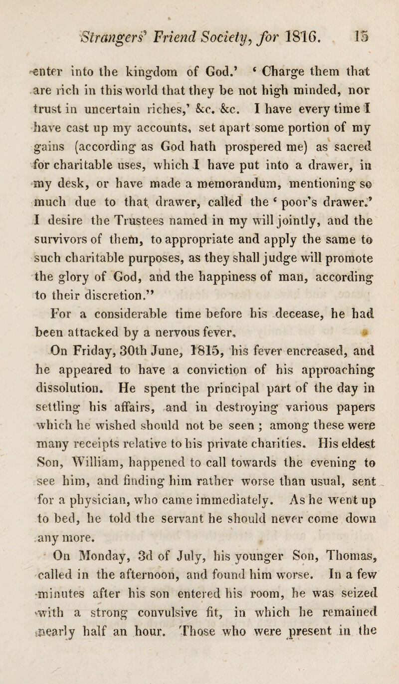 -enter into the kingdom of God.’ e Charge them that are rich in this world that they be not high minded, nor trust in uncertain riches,’ &c. &c. I have every time 1 have cast up my accounts, set apart some portion of my gains (according as God hath prospered me) as sacred, for charitable uses, which I have put into a drawer, in my desk, or have made a memorandum, mentioning so much due to that drawer, called the c poor’s drawer.” I desire the Trustees named in my will jointly, and the survivors of theft], to appropriate and apply the same to such charitable purposes, as they shall judge will promote the glory of God, and the happiness of man, according to their discretion.” For a considerable time before his decease, he had been attacked by a nervous fever. On Friday, 30th June, 1815, his fever encreased, and he appeared to have a conviction of his approaching dissolution. He spent the principal part of the day in settling his affairs, and in destroying various papers which he wished should not be seen ; among these were many receipts relative to his private charities. His eldest .Son, William, happened to call towards the evening to see him, and finding him rather worse than usual, sent for a physician, who came immediately. As he went up to bed, he told the servant he should never come down anymore. On Monday, 3d of July, his younger Son, Thomas, called in the afternoon, and found him worse. In a few •minutes after his son entered his room, he was seized 'with a strong convulsive fit, in which he remained .nearly half an hour. Those who were present in (he