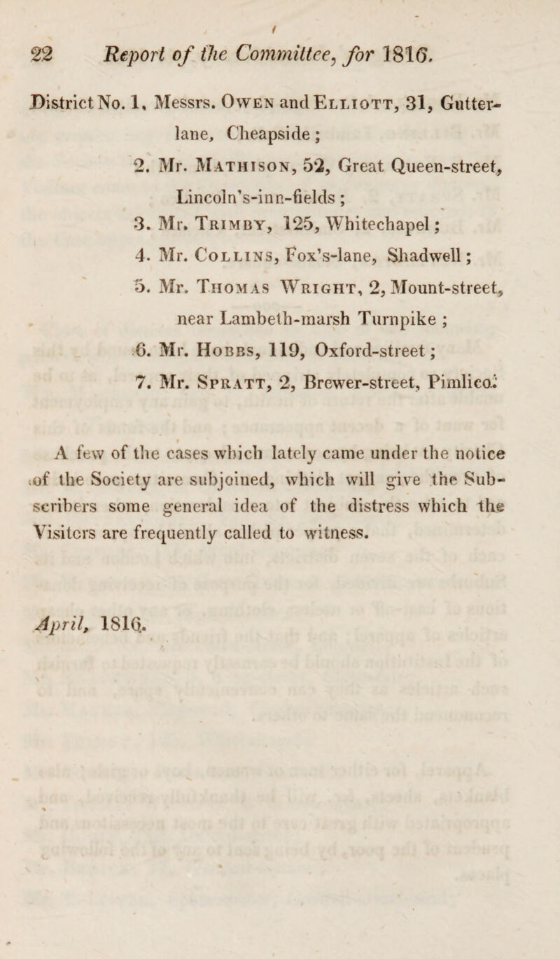 District No. 1, Messrs. Owen and Elliott, 31, Gutter- lane, Cheapside; 2. Mr. Mathison, 52, Great Queen-street, Lincoln’s-inn-fields; ■3. Mr. Trim by, 125, Whitechapel; 4. Mr. Collins, Fox’s-lane, Shad well; 5. Mr. Thomas Wright, 2, Mount-street, near Lambeth-marsh Turnpike ; 6. Mr. Ho bbs, 119, Oxford-street; 7. Mr. Spratt, 2, Brewer-street, Pimlico: A few of the cases which lately came under the notice .of the Society are subjoined, which will give the Sub¬ scribers some general idea of the distress which the Visiters are frequently called to witness. April, 1S1Q.