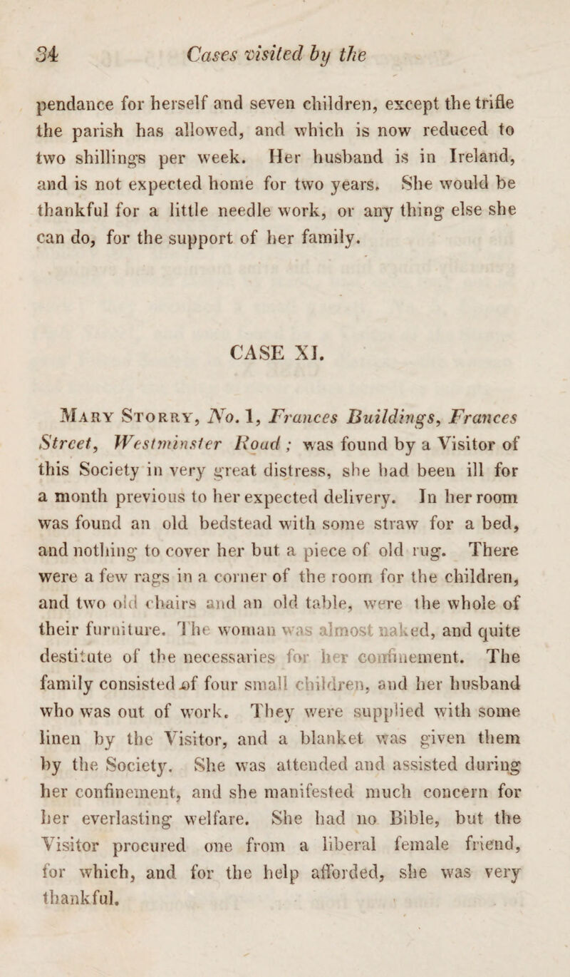 pendance for herself and seven children, except the trifle the parish has allowed, and which is now reduced to two shillings per week. Her husband is in Ireland, and is not expected home for two years. She would be thankful for a little needle work, or any thing else she can do, for the support of her family. CASE XI. Mary Storry, No. 1, Frances Buildings, Frances Street, Westminster Roacl; was found by a Visitor of this Society in very great distress, she had been ill for a month previous to her expected delivery. In her room was found an old bedstead with some straw for a bed, and nothing to cover her but a piece of old rug. There were a few rags in a corner of the room for the children, and two old chairs and an old table, were the whole of their furniture. Tht woman w, a!most naked, and cpiite destitute of the necessaries for 1 r confinement. The family consisted x>f four small children, and her husband who was out of work. They were supplied with some linen by the Visitor, and a blanket was given them by the Society. She was attended and assisted during her confinement, and she manifested much concern for her everlasting welfare. She had no Bible, but the Visitor procured one from a liberal female friend, for which, and for the help afforded, she was very thankful.