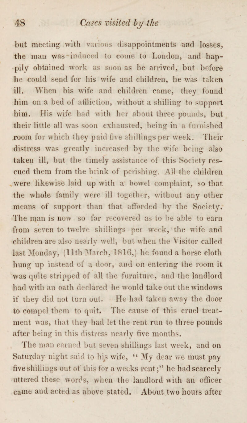 but meeting’ with various disappointments and losses, the man was-induced to come to London, and hap¬ pily obtained work as soon as he arrived, but before he could send for his wife and children, he was taken ill. When his wife and children came, they found him on a bed of affliction, without a shilling to support him. His wife had with her about three pounds, but their little all was soon exhausted, being in a furnished room for which they paid five shillings per week. Their distress was greatly increased by the wife being also taken ill, but the timely assistance of this Society res¬ cued them from the blink of perishing. All the children were likewise laid up with a bowel complaint, so that the whole family were ill together, without any other means of support than that afforded by the Society. The man is now so far recovered as to be able to earn from seven to twelve shillings per week, the wife and children are also nearly well, but when the Visitor called last Monday, (11th March, 1810,) he found a horse cloth hung up instead of a door, and on entering the room it was quite stripped of all the furniture, and the landlord had with an oath declared he would take out the windows if they did not turn out. He had taken away the door to compel them to quit. The cause of this cruel treat¬ ment was, that they had let the rent run to three pounds after being in this distress nearly five months. The man earned but seven shillings last week, and on Saturday night said to hip wife, “ My dear we must pay five shillings out of this for a weeks rent;” he had scarcely uttered these words, when the landlord with an officer came and acted as above stated. About two hours after