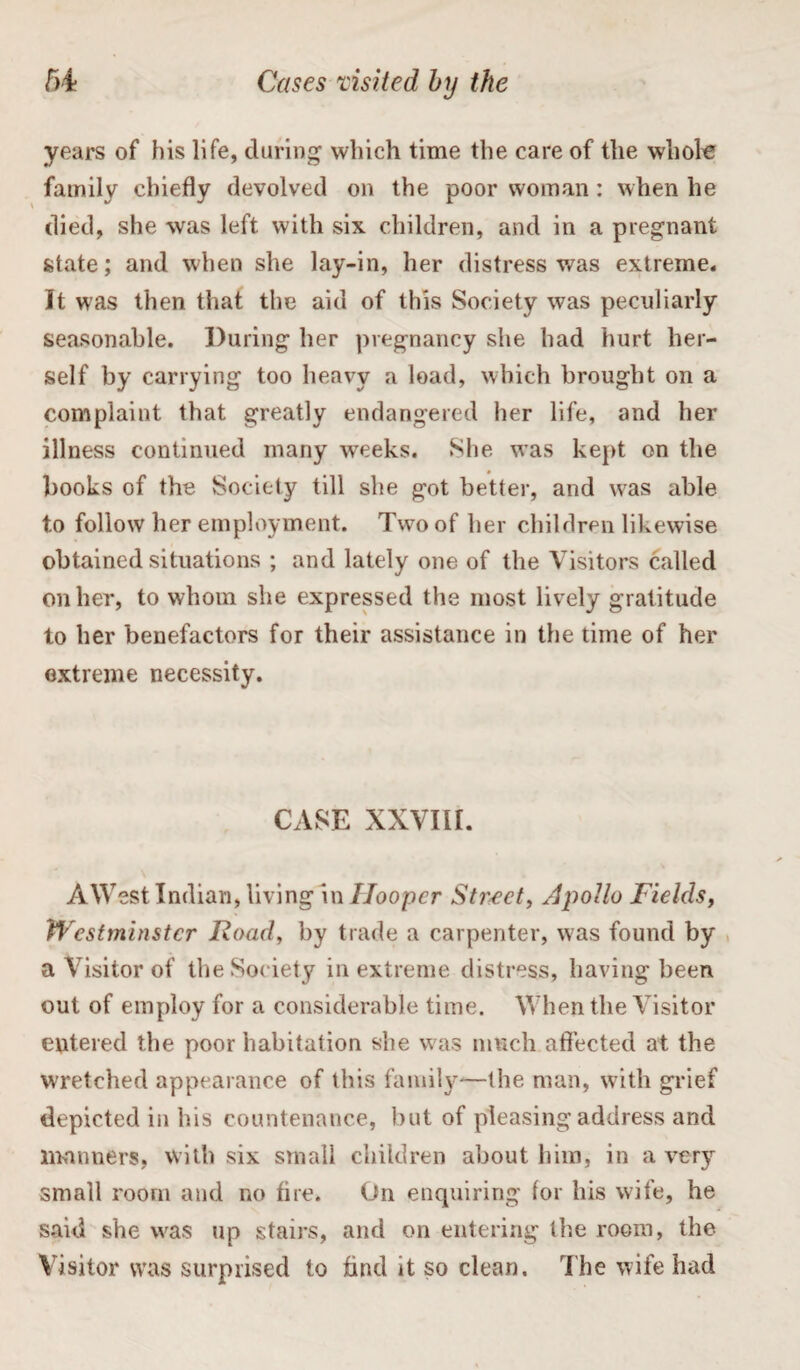 years of his life, during which time the care of the whole family chiefly devolved on the poor woman: when he died, she was left with six children, and in a pregnant state; and when she lay-in, her distress was extreme. It was then that the aid of this Society was peculiarly seasonable. During her pregnancy she had hurt her¬ self by carrying too heavy a load, which brought on a complaint that greatly endangered her life, and her illness continued many wreeks. She was kept on the # books of the Society till she got better, and was able to follow her employment. Two of her children likewise obtained situations ; and lately one of the Visitors called on her, to whom she expressed the most lively gratitude to her benefactors for their assistance in the time of her extreme necessity. CASE XXVIII. AWest Indian, living in Hooper Street, Apollo Fields, Westminster JRoad, by trade a carpenter, was found by a Visitor of the Society in extreme distress, having been out of employ for a considerable time. When the Visitor entered the poor habitation she w as much affected at the wretched appearance of this family—the man, with grief depicted in his countenance, but of pleasing address and manners, with six small children about him, in a veryr small room and no fire. On enquiring tor his wife, he said she was up stairs, and on entering the room, the Visitor w’as surprised to find it so clean. The wife had