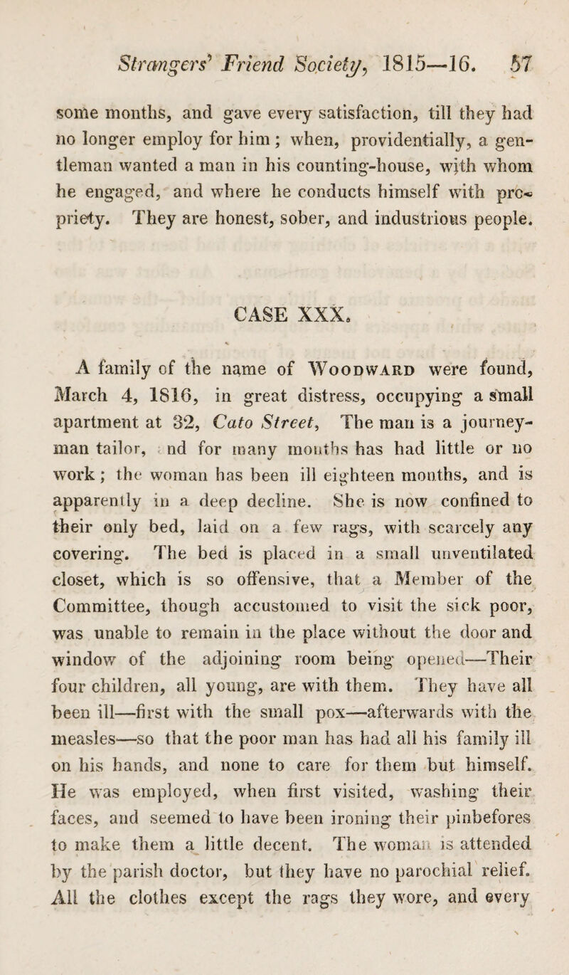 some months, and gave every satisfaction, till they had no longer employ for him ; when, providentially, a gen¬ tleman wanted a man in his counting-house, with whom he engaged, and where he conducts himself with pro* priety. They are honest, sober, and industrious people. CASE XXX, % A family of the name of Woodward were found, March 4, 1816, in great distress, occupying a small apartment at 32, Cato Street, The man is a journey¬ man tailor, nd for many mouths has had little or no work; the woman has been ill eighteen months, and is apparently in a deep decline. She is now coniined to their only bed, laid on a few rags, with scarcely any covering. The bed is placed in a small unventilated closet, which is so offensive, that a Member of the Committee, though accustomed to visit the sick poor, was unable to remain in the place without the door and window of the adjoining room being opened—Their four children, all young, are with them. They have all been ill—first with the small pox—afterwards with the measles—so that the poor man has had all his family ill on his hands, and none to care for them but himself. He was employed, when first visited, washing their faces, and seemed to have been ironing their pinbefores to make them a little decent. The woman is attended by the parish doctor, but they have no parochial relief. All the clothes except the rags they wore, and every