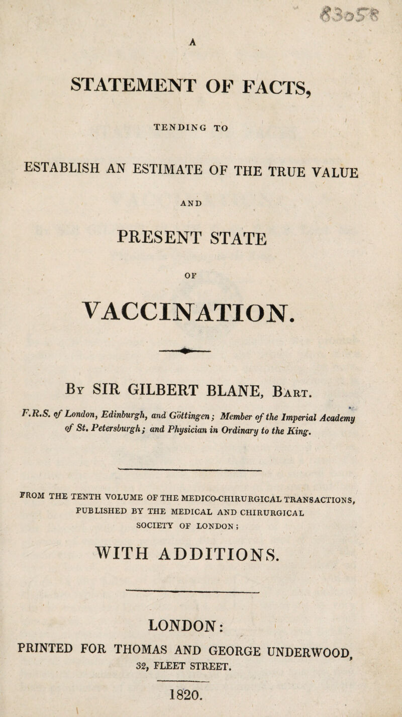 STATEMENT OF FACTS, TENDING TO \ ESTABLISH AN ESTIMATE OF THE TRUE VALUE AND PRESENT STATE VACCINATION. By SIR GILBERT BLANE, Bart. F.R.S. of London, Edinburgh, and Gotting en; Member of the Imperial Academy of St, Petersburgh ; and Physician in Ordinary to the King. FROM THE TENTH VOLUME OF THE MEDJCO-CHIRURGICAL TRANSACTIONS, PUBLISHED BY THE MEDICAL AND CHIRURGICAL SOCIETY OF LONDON; WITH ADDITIONS. LONDON: PRINTED FOR THOMAS AND GEORGE UNDERWOOD, 32, FLEET STREET.